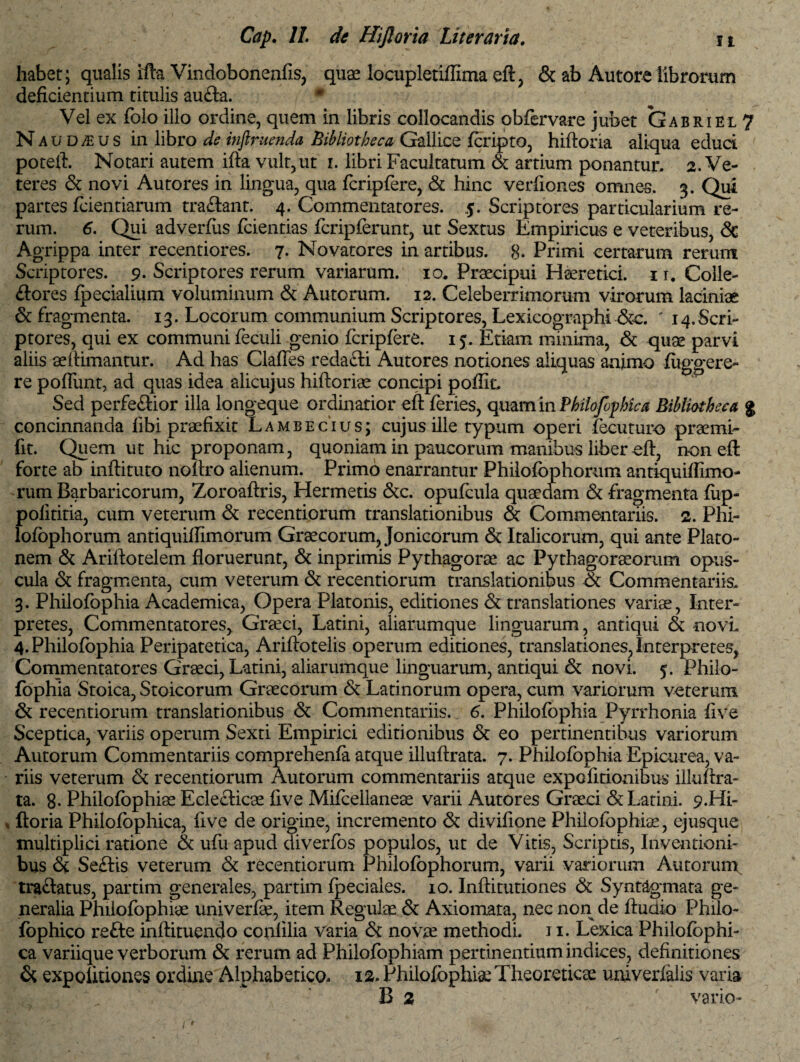 habet; qualis ifta Vindobonenfis, qux locupletiffima eft, & ab Autore librorum deficientium titulis aufla. Vel ex folo illo ordine, quem in libris collocandis obfervare jubet Gabriel 7 N aud^us in libro de injlruenda Bibliotheca Gallice feripto, hiftoria aliqua educi poteft. Notari autem ifta vult,ut i. libri Facultatum & artium ponantur. 2. Ve¬ teres & novi Autores in lingua, qua fcripfere, & hinc verfiones omnes. 3. Qui partes (ciendarum tradant. 4. Commentatores. 5. Scriptores particularium re¬ rum. 6. Qui adverfus feientias fcripferunt, ut Sextus Empiricus e veteribus, & Agrippa inter recentiores. 7. Novatores in artibus. 8- Primi certarum rerum Scriptores. 9. Scriptores rerum variarum. 10. Praecipui Haeretici. 1 r. Colle- flores (pedalium voluminum & Autorum. 12. Celeberrimorum virorum laciniae & fragmenta. 13. Locorum communium Scriptores, Lexicographi &c. ' 14.Scri¬ ptores, qui ex communi feculi genio fcripfere. 15. Etiam minima, & quae parvi aliis aeftimantur. Ad has Claffes redafli Autores notiones aliquas animo (iiggere- re poflunt, ad quas idea alicujus hiftoriee concipi poffic Sed perfeflior illa longeque ordinatior eft feries, quam in Philofophica Bibliotheca % concinnanda (ibi praefixit Lambe cius; cujus ille typum operi fecuturo praemi- fit. Quem ut hic proponam, quoniam in paucorum manibus liber eft, non eft forte ab inftituto noftro alienum. Primo enarrantur Philofophorum antiquiflimo rum Barbaricorum, Zoroaftris, Hermetis &c. opufeula quaedam & fragmenta (up- polititia, cum veterum & recentiorum translationibus & Commentariis. 2. Phi¬ lofophorum antiquiifimorum Graecorum, Jonicorum & Italicorum, qui ante Plato¬ nem & Ariftotelem floruerunt, & inprimis Pythagorae ac Pythagoraeorum opus¬ cula & fragmenta, cum veterum & recentiorum translationibus ot Commentariis. 3. Philofophia Academica, Opera Platonis, editiones & translationes variae, Inter¬ pretes, Commentatores, Graeci, Latini, aliarumque linguarum, antiqui & novL 4. Philofophia Peripatetica, Ariftotelis operum editiones, translationes, Interpretes, Commentatores Graeci, Latini, aliarumque linguarum, antiqui & novi. 5. Philo¬ fophia Stoica, Stoicorum Graecorum & Latinorum opera, cum variorum veterum & recentiorum translationibus & Commentariis. 6. Philofophia Pyrrhonia (ive Sceptica, variis operum Sexti Empirici editionibus & eo pertinentibus variorum Autorum Commentariis comprehenfa atque illuftrata. 7. Philofophia Epicurea, va¬ riis veterum & recentiorum Autorum commentariis atque expolitionibus illuftra¬ ta. 8- Philofophiae Ecleflicae five Mifeellaneae varii Autores Graeci & Latini. 9.Hi- » ftoria Philofophica, five de origine, incremento & divifione Philofophia!, ejusque multiplici ratione & ufu apud diverfos populos, ut de Vitis, Scriptis, Inventioni¬ bus & Seflis veterum & recentiorum Philofophorum, varii vanorum Autorum traflatus, partim generales, partim fpeciales. 10. Inftitutiones & Syntagmata ge¬ neralia Philofophiae univerfe, item Regulae & Axiomata, nec non de ftudio Philo- fophico refte inftituendo confilia varia & novae methodi. 11. Lexica Philofophi¬ ca variique verborum & rerum ad Philofophiam pertinentium indices, definitiones & expolitiones ordine Alphabetico. 12. Philofophiae Theoreticae univerfalis varia B 2 vario-