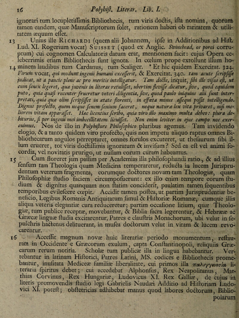 ignorari tum lo cupiet iflimis Bibliothecis, tum viris do£Hs, iAa nomina, quorum tamen eandem, quae Manufcriptorum folet, rationem haberi ob raritatem & utili¬ tatem aequum effet. 13 Unius ille Richardi (quem alii Johannem, ipfe in Additionibus ad Hift. Lud. XI. Rogerium vocat) Suisset (quod ex Angiic. S\vinshead, os porci corru¬ ptum) cui cognomen Calculatoris datum erat, mentionem facit: cujus Opera ce- - leberrimis etiam Bibliothecis fiint ignota. In ccelum prope extollunt illum ho- 14 minem laudibus tum Cardanus, tum Scaliger. * Et hic quidem Exercitat. 324. Virubi vocat, qui modum' ingenii humani excejflerit, & Exercitat. 340. tam acute fcripfiffle judicat, ut a paucis plene ac pro meritis intelligatur. Tam docte, inquit, jibi iUe vifus ejl, ut cum fenex legeret, qua juvenis in lit er as retulijflet, ubertim flevi/fle dicatur, jive, quod equidem puto, quia quafi recenter fr neretur veteri diligentia, jive, quod paulo iniquius alii funt inter¬ pretati, quia qua olim fcripfijflet in atate florenti, in ejfceta minus affequi poflit intelligendo. Dignus profeHo, quem neque fenem flenium faceret, neque natura lex vita privaret, 7iifi me¬ liorem vitam apparafflet. Hac licentius fcribo, quia viro illo maximo multa debeo : plura de¬ biturus, fi per ingenii mei imbeciUitatem licuijflet. Non enim leviter in ejus campo 7ios exer¬ cuimus. Nos de illo in Polyhiflore Philofophico pluribus agemus. Tam invidendo elogio, & a tanto quidem viro profefto, quis non impetu aliquo raptus omnes Bi¬ bliothecarum angulos perreptaret, omnes forulos excuteret, ut thefaurum libi il¬ lum erueret, tot viris do&immis ignoratum <5t invifum? Sed ea eA vel animi fo- cordia, vel novitatis prurigo, ut nullam eorum curam habeamus. 1 y Cum floreret jam pallim per Academias illa philofophandi ratio, & ad illius lenfum tam Theologia quam Medicina temperaretur, redudta in lucem Jurispru- dentum veterum fragmenta, eorumque doftores novam tam Theologiae, quam Philofophiae Audio faciem circumpoflierunt: ex illo enim tempore eorum Au- dium & dignitas quanquam non Aatim conciderit, paulatim tamen fequentibus temporibus evilefcere coepit. Accidit tamen poAea, ut partim Jurisprudentiae be¬ neficio, Legibus Romanis Antiquitatum fimul & Hifioriae Romanae, cumque illis aliqua veteris elegantiae cura reduceretur; partim occafione litium, quae Theolo¬ giae, tum publice receptae, movebantur, & Biblia facra legerentur, & Hebraeae ac Graecae linguae Audia excitarentur, Patres e clauAris Monachorum, ubi velut in fe- pulchris ha&enus delituerant, in mufea doftorum velut in vitam & lucem revo¬ carentur. 16 Accefllt magnum novae huic literariae periodo monumentum, reAau- rata in Occidente e Graecorum exulum, capta ConAantinopoli, reliquiis Grae¬ carum rerum notitia. Scholae tum publicae illa in lingua habebantur. Ver¬ tebantur in latinam Hiftorici, Patres Latini, MS. codices e Bibliothecis prome¬ bantur, inufitata Mediceae familiae liberalitate, cui primos illa TrccAiyysvgalcc li- teraria fpiritus debet; cui accedebat Alphonfus, Rex Neapolitanus, Mat- thias Corvinus, Rex Hungariae, Ludovicus XL Rex Galliae, de cujus in literis promovendis Audio legi Gabrielis Naudaei Additio ad HiAoriam Ludo- vici XI. pote A; obAetricias adhibebat manus quod labores doftorum, Biblio¬ polarum