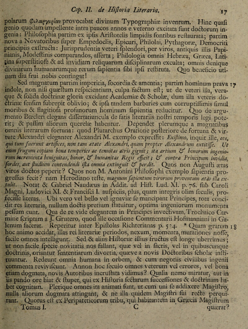 polarum (piXoc^yvfictv provocabat divinum Typographiae inventum. Hinc quaii genio quodam impellente intra paucos annos e veterno excitata funt doftorum in¬ genia : Philofophia partim ex ipfis Ariftotelis limpidis fontibus reftaurata; partim nova a Novatoribus fuper Empedoclis, Epicuri, Philolai, Pythagorae, Democriti principiis exftruPca: Jurisprudentia veteri fplendori, per viros, antiquis illis Papi- nianis, Modeftmis comparandos, afierta; Philologia omnis Hebraea, Graeca, Lati- tina fuperftitiofe & ad invidiam reliquarum dilciplinarum exculta; omnis denique divinarum humanarumque rerum lapientia fibi ipli reftituta. Quo beneficio uri¬ nam diu frui nobis contingat! Sed magnatum partim imperitia, focordia & amentia; partim hominum prava 17 indole, non nifi quaefium refpicientium, culpa fa£tum eft; ut de veteri illa, vera¬ que & folida do&rinae gloria excidant Academiae & Scholae, dum illa veteris do¬ ctrinae fenfim fubrepit oblivio; & ipfa tandem barbaries cum corruptifiimis firnul moribus & flagitiosa profanorum hominum lapientia reducitur. Quo de argu¬ mento Btecleri elegans diflertatiuncula de fatis literariis noftri temporis legi pote¬ rit; & paflim aliorum querelae habentur. Dependet plerumque a magnatibus omnis literarum fortuna: quod Plutarchus Oratione polteriore de fortuna & vir¬ tute Alexandri eleganter Alexandri M. exemplo exprellit: Exiftimo, inquit ille, eos, qui tum fuerunt artifices, non tam at at e Alexandri, quam propter Alexandrum extitijfc, Ut enim frugum copiam bona temperies ac tenuitas aeris gignit; ita artium If bonorum ingenio- rum incrementa benignitas, honor, & humanitas Regis efficit; & contra Principum invidia, for des, aut fludium contendendi ifia omnia extmguit Uf perdit. Quos non Augulti eetas viros do£los peperit? Quos non M. Antonini Philofophi exemplo lapientia'pro- greffus fecit ? nam Herodiano te Ae, magnum fapientum virorum proventum at as illa ex- tulit. Notat & Gabriel Naudasus in Addit, ad Hifl. Lud. XI. p. 76. lub Garoli Magni, Ludo vici XI. & Francifci I. aufpiciis, plus, quam integris olim feculis, pro- feciife Literas. Ubi vero vel bello vel ignaviae fe mancipant Principes, tota conci¬ dit res literaria, nullum doCIis pretium fiatuitur, optima ingeniorum monumenta pefiiim eunt. Qua de re vide elegantem in Principes invectivam, Trochaico Car¬ mine fcriptam a J. Grutero, quod ille occafione Commentarii Hofmanniani in Ga¬ lenum facerat. Repetitur inter Epiftolas Richterianas p. 5^4. * Quam gratum ig hoc animo accidat, illas rei literariae periodos, nexum, momenta, mutationes noffe, facile omnes intelligunt. Sed & aiius Hiftoriae illius fruCtus efl: longe uberrimus; ut non facile fpecie novitatis nos fallant, quae vel in lacris, vel in quibuscunque doctrinis, oriantur fententiarum divortia, quae ve a novis Doctoribus fcholae infii- tuuntur. Redeunt omnia humana in orbem, & cum negotiis civiiibus ingenii commenta revivifcunt. Annon hoc feculo omnes veterum vel errores, vel bona etiam dogmata, novis Autoribus incruftata vidimus? Qualia nemo miratur, aut in lis pando ore hiat & ftupet, qui ex Hifloria fe&arum fuccefliones & doftrinam ha¬ bet cognitam. Plerique omnes ita animati funt, ut cum uni fe addixere Magiftro, nulla aliorum dogmata attingant, & ne illa quidem Magiftri lui re£te perqui¬ rant. Quotus efi ex Peripateticorum tribu, Cpi habitantem in Graecia Magiftrum Tomus I. ' ' C quaerat?