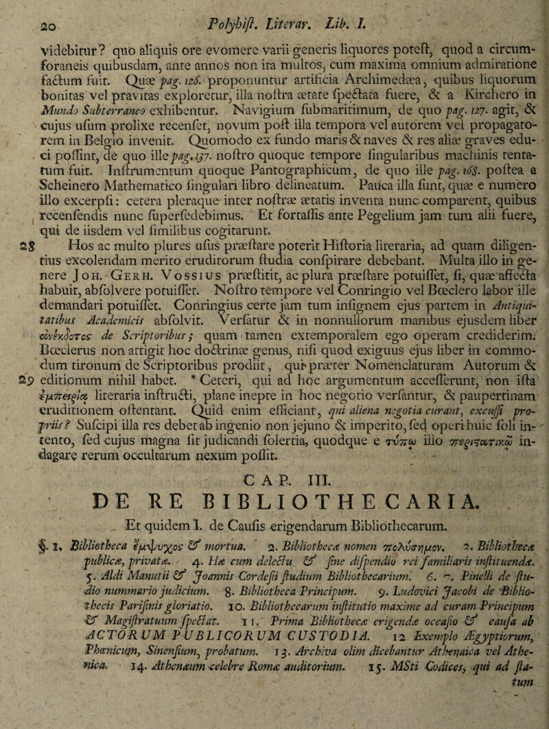 Videbitur? quo aliquis ore evomere varii generis liquores poteft, quod a circum¬ foraneis quibusdam, ante annos non ita multos, cum maxima omnium admiratione facium fuit. Quae pag. 126. proponuntur artificia Archimedaea, quibus liquorum bonitas vel pravitas exploretur, illa nofIra aetate fpedfcata fuere, Se a Kirchero in Mundo Subterraneo exhibentur. Navigium fubmaritimum, de quo pag. 127. agit, Se cujus ufum prolixe recenfet, novum poft illa tempora vel autorem vel propagato¬ rem in Belgio invenit. Quomodo ex fundo maiis Se naves Se res aliae graves edu- . ci poffint, de quo ille pag. 137. noftro quoque tempore lingularibus machinis tenta¬ rum fuit. Inftru mentum quoque Pantographicum, de quo ille pag. 10s. poftea a Scheinero Mathematico lingulari libro delineatum. Pauca illa lunt, quae e numero illo excerpli: cetera pleraque inter noftrae aetatis inventa nunc comparent, quibus , recenfendis nunc fuperfedebimus. Et fortalEs ante Pegelium jam tum alii fuere, qui de iisdem vel limilibus cogitarunt. 28 Hos ac multo plures uftis praeftare poterit Hiflroria literaria, ad quam diligen¬ tius excolendam merito eruditorum ftudia confpirare debebant. Multa illo in ge¬ nere J oh. Gerh. V ossius praeftitit, ac phira praeftare potuiftet, fi, quae affecta habuit, abfolvere potuiftet. Noftro tempore vel Conringio vel Boeclero labor ille demandari potuiftet. Conringius certe jam tum inlignem ejus partem in Antiqui¬ tatibus Academicis abfolvit. Verlatur Se in nonnullorum manibus ejusdem liber dvhfiorcs de Scriptoribus; quam tamen extemporalem ego operam crediderim. Bceclerus non attigit hoc do&rinae genus, nili quod exiguus ejus liber in commo¬ dum tironum de Scriptoribus prodiit , qui» praeter Nomenclaturam Autorum & as> editionum nihil habet. * Ceteri, qui ad hoc argumentum accefterunt, non ifta €fA7t€i^lcc literaria inftrufti, plane inepte in hoc negotio verfantur, Se paupertinam eruditionem oftentant. Quid enim efficiant, qui aliena negotia curant, excufji pro¬ priis? Sufcipi illa res debet ab ingenio non jejuno imperito, fed operi huic foli in¬ tento, fed cujus magna fit judicandi folertia, quodque e illo Tregi^ccTixu in¬ dagare rerum occultarum nexum p olfit. C A P. III. DE RE BIBLI O THE CARIA. Et quidem I, de Caulis erigendarum Bibliothecarum. §. 'I, Bibliotheca €ju\pu%o£ Cf mortua. 2- Bibliotheca nomen 7tcXvGv\\Jio)>. 7. Bibliotheca publica, privata. 4. Ha cum delectu Cf fine difipendio rei familiaris infiituenda. 5. Aldi Manutii Cf Joannis Cor defii ftudium Bibliothecariuni. 6. ■**•. Pinelli de (lu¬ itio nummario judicium, g. Bibliotheca Principum. 9. Ludovici J ac obi de Biblio¬ thecis Pari fimis gloriatio. 10. Bibliothecarum injlitutio maxime ad curam Principum & Magifiratuum fpedi at. 1 r. Prima Bibliotheca erigenda occafio <f caufia ab ACTORUM P UBLICOR UM CUSTODIA. 12 Exemplo JEgyptiorum, Phoenicum, Sinenfium, probatum. 13. Archiva olim dicebantur Atfyenaica vel Athe- tiica. 14. Athenaum -celebre Roma auditorium. 15. MSti Codices> qui ad fta- . ■ tum