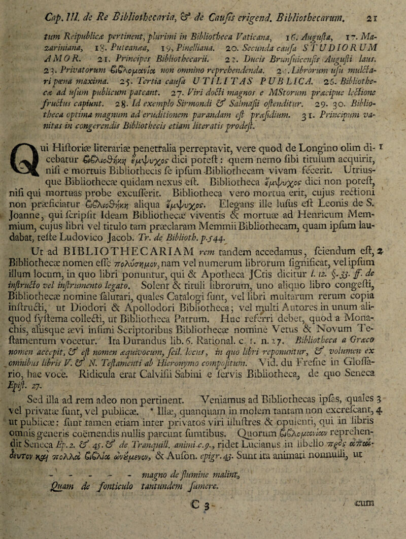 21 Cnp. ///, de Re Bibliotbeccirict, c?3 <r/t? Caufs erigend. Bibliothecarum. tum Reipublicjz pertinent, plurimi in Bibliotheca Vaticana, i £. Augufla, 17. Afo- zariniana, i £. Puttanaa, 19, Pinelliana. 20. Secunda cauja S T UD10 RUM AMOR. 21. Principes BibliothecariL 22. Ducis Brunfuiccnfls >Augujli laus. 23. Privatorum SiSLopictvlcc non omnino reprehendenda. 2 . Librorum ufu mulcla- ripoena maxima. 25. Tertia caufa UTILITAS PUBLICA. 25. Bibliothe¬ ca ad ufum publicum pateant. 27. H‘ri doffi magnos e MStorum praeipue lectione frutius capiunt. 2%. Id exemplo Sirmondi Uf Salmafii oflenditur. 29. 30. Biblio¬ theca optima magnum ad eruditionem parandam ejl pnzfldium. 31. Principum va¬ nitas in congerendis Bibliothecis etiam literatis prodejl. Qui Hiftoria literariae penetralia perreptavit, vere quod de Longino olim di¬ cebatur 66Xlo&yjiiq eptxpvxo? dici poteft : quem nemo fibi titulum acquirit, nili e mortuis Bibliothecis fe ipfum .Bibliothecam vivam fecerit. Utrius- que Bibliothecae quidam nexus eft. Bibliotheca sjuxpvxc? dici non poteft, nili qui mortuas probe excuderit. Bibliotheca vero mortua erit, cujus rectioni non praeficiatur CiSKio^ky] aliqua i]u\\iu%os. Elegans ille lufiis eft Leonis de S. Joanne, quifcripftc Ideam Bibliothecae viventis & mortuae ad Henricum Mem¬ mium, cujus libri vel titulo tam praeclaram Memmii Bibliothecam, quam ipfum lau¬ dabat, tefte Ludovico Jacob. Tr. de Biblioth. p-J44. 1 \ Ut ad BIBLIO THE CARIAM rem tandem accedamus, fciendum eft, % Bibliothecae nomen efte nam vel numerum librorum fighificat, vel ipfum illum locum, in quo libri ponuntur, qui & Apotheca JCtis dicitur 112. §. 33. f. de injlruclo vel inanimento legato. Solent & tituli librorum, uno aliquo libro congefti. Bibliothecae nemine falutari, quales Catalogi funt, vel libri multarum rerum copia inftru&i, ut Diodori & Apollodori Bibiiotheca; vel multi Antores in unum ali¬ quod fyftema collefti, ut Bibliotheca Patrum. Huc referri debet, quod a Mona¬ chis, aliisque aevi infimi Scriptoribus Bibliothecae nomine Vetus & Novum Te- ftamentum vocetur. Ita Durandus lib. 6. Rational. c. r. n. 27. Bibliotheca a Graco nomen accepit3 Cf ejl nomen aquivocum, Jc.il. locus, in quo libri reponuntur, cf volumen ex omnibus libris V. Uf N. Tejlamenti ab Hieronymo compojitum. \ id. du Frefne in Giofta- rio, hac voce. Ridicula erat Calviiii Sabini e fervis Bibliotheca, de quo Seneca Epijl. 27. Sed illa ad rem adeo non pertinent. Veniamus ad Bibliothecas ipfis, quales 3 vel privata1 funt, vel publicae. * Illa', quanquarn in molem tantam non excrefcant, 4 ut publica: funt tamen etiam inter privatos viri iiluftres & opulenti, qui in libris omnis generis coemendis nullis parcunt fumtibus. Quorum CiSAcfaaviocv reprehen¬ dit Seneca Ep.z. Lf 4$. Uf de Tranquill. animi r. 9., ridet Lucianus in libello rsgos ohrm- &vtcv n&j ttcLRcc £Shloc obv&piew, & Aufon. epigr.43. Sunt ita animati nonnulli, ut - - - - magno de flumine malini,9 Quam de fonticulo tantundem fumere. cum