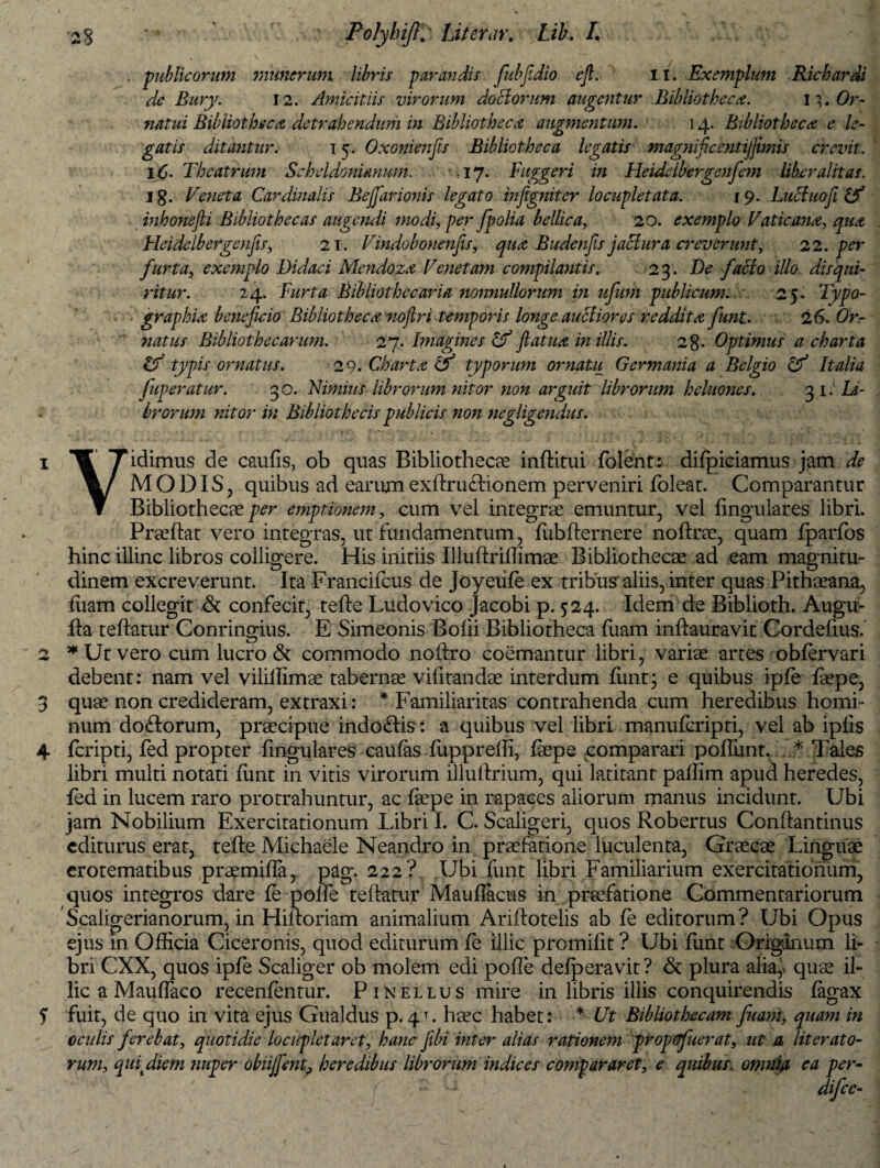 publicorum munerum libris parandis fubjldio eft. n. Exemplum Kichardi de Bury. 12. Amicitiis virorum doclorum augentur Bibliotheca. Or¬ natui Bibliotheca detrahendum in Bibliotheca augmentum. 14. Bibliotheca e le¬ gatis ditantur. 15. Oxonienfis Bibliotheca legatis magnificentijfimis crevit. lC- Theatrum Scheldonianum. . ,17. Fuggeri in Heiddbergenfem liber alit as. j g. Veneta Cardinalis Bejfarionis legato inftgniter locupletata. 19. Luciuofi inhonefii Bibliothecas augendi modi, per/polia bellica, 20. exemplo Vaticana, qua Heidelbergenjis, 21. Vindobonenfis, qua Budenjis jaclura creverunt, 22. per furta, exemplo Didaci Mendoza Venetam compilantis. 23. De facio iUo disqui¬ ritur. 24. Furta Bibliothecarifi nonnullorum in ufum publicum. 25. Typo- graphia beneficio Bibliotheca noftri temporis longe auciiores reddita fiunt. 2 6. Or¬ natus Bibliothecarum. 27. Imagines If ftatua in illis. 2%. Optimus a charta & typis ornatus. 29. Charta O typorum ornatu Germania a Belgio Cf Italia fuperatur. 30. Nimius librorum nitor non arguit librorum heluones. 31. Li¬ brorum nitor in Bibliothecis publicis non negligendus. 1 W Tidimus de caulis, ob quas Bibliothecae inftitui folent: difpieiamus jam de MODIS, quibus ad earum exftruftionem perveniri Ibleat. Comparantur ▼ Bibliothecae per emptionem, cum vel integrae emuntur, vel lingulares libri. Praeftat vero integras, ut fundamentum, lubfternere noftrae, quam Iparfos hinc illinc libros colligere. His initiis IlluftrilTimae Bibliothecae ad eam magnitu¬ dinem excreverunt. Ita Francifcus de Joyeufe ex tribus aliis, inter quas Pithaeana, tuam collegit & confecit, tefte Ludovico Jacobi p. 524. Idem de Biblioth. Augu¬ ria teftatur Conringius. E Simeonis Bolii Bibliotheca fuam inftauravit Cordelius.' 2 * Ut vero cum lucro & commodo noftro coemantur libri, variae artes oblervari debent: nam vel vilillimae tabernae vilitandae interdum ftint; e quibus ipfe faepe, 3 quae non credideram, extraxi: * Familiaritas contrahenda cum heredibus homi¬ num doftorum, praecipue indoftis : a quibus vel libri manuferipti, vel ab iplis 4 feripti, fed propter lingulares caulas fupprelli, faepe comparari poliunt. * Tales libri multi notati fimt in vitis virorum illuftrium, qui latitant palfim apud heredes, fed in lucem raro protrahuntur, ac laepe in rapaces aliorum manus incidunt. Ubi jam Nobilium Exercitationum Libri I. C. Scaligeri, quos Robertus Conftantinus editurus erat, tefte Michaele Neandro in praefatione luculenta, Graecae Linguae erotematibus praemifla, pag. 222? Ubi funt libri Familiarium exercitationum, quos integros dare fe polle teftatur Mauflacus in praefatione Commentariorum Scaligerianorum, in Hiftoriam animalium Ariftotelis ab fe editorum? Ubi Opus ejus in Ofticia Ciceronis, quod editurum fe illic promiftt ? Ubi lunt Originum li¬ bri CXX, quos ipfe Scaliger ob molem edi polle delperavit? & plura alia,, quae il¬ lic a Mauftaco recenfentur. P 1 kellus mire in libris illis conquirendis fagax ? fuit, de quo in vita ejus Gualdus p. 4T. haec habet: * Ut Bibliothecam fuam, quam in cculis ferebat, quotidie locupletaret, hanc fibi inter alias rationem propdfuerat, ut a literat0- rum, qui diem nuper obiijfent? heredibus librorum indices compararet, e quibus, omnia ea per- •' difee-