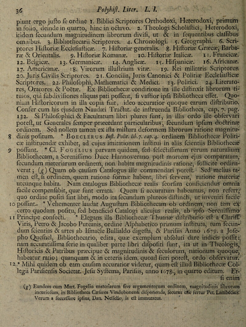 piunt ergo jufto fe ordine i. Biblici Scriptores Orthodoxi, Heterodoxi, primum in folio, deinde in quarto, hinc in oftavo. 2. Theologi Scholaftici, Heterodoxi, itidem fecundum magnitudinem librorum divili, ut & in fequentibus claffibus omnibus. 3. Bibliothecarii Scriptores. 4. Chronologi. 5. Geographi. 6. Scri¬ ptores Hiftoriae Ecclefiafficae. . 7. Hiftoriae generalis. 8- Hiftorias Grsecae, Barba¬ rae Orientalis. 9. Hiftoriae Romanae. 10. Hiftoriae Italicae. 11. Francicae. 12. Belgicae. 13. Germanicae. 14. Anglicae. i<>. Hifpanicae. 16. Africanae. 17. Americanae. 18- Virorum illuftrium vitae. 19. Rei militaris Scriptores1. 20. Juris Civilis Scriptores. 21. Concilia, Juris Canonici & Politiae Ecclefiafficae Scriptores. 22. Philofophi, Mathematici & Medici. 23. Politici. 24. Literato- res, Oratores <$t Poetae. Ex Bibliothecae conditione ita ille diffinxit librorum ti- tuios, qui fubdiviiiones aliquas pati poflent, fi vaffior ipfa Bibliotheca effet. Quo¬ niam Hiftoricorum in illa copia fuit, ideo accuratior quoque earum diffiibutio. Confer cum his ejusdem Naudaei Traftat. de inffiuenda Bibliotheca, cap. 7. pag. 132. Si Philofephici Facultatum libri plures fimt, in illis ordo ille obfervari poteft, ut Generales femper praecedant particularibus, fecundum ipfum doftrinae ordinem. Sed nollem tamen ex ifta miftura deformem librorum ratione magnitu- 8 dinis politum. * Boeclerus Inft. Polit, lib.j. cap.4. ordinem Bibliothecae Politi¬ cae inltituendae exhibet, ad cujus imitationem Inffitui in aliis fcientiis Bibliothecae 9 poftimt. * Cl. Fogelius parvam quidem, fed fele&iffimam rerum naturalium Bibliothecam, a Sereniffimo Duce Hanno verano poft mortem ejus comparatam, fecundum materiarum ordinem, non habita magnitudinis ratione, follicite ordina- verat 3 (g) Quam ob caulam Catalogus ille commendari poteft. Sed melius ta¬ men eft, II ordinem, quem ratione formae habent, libri fervent, ratione materiae utcunque habita. Nam catalogus Bibliothecae realis feorfim conficiendus omnia facile compenfabit, quae fiint errata. Quem li accuratum habeamus, non refert,* quo ordine politi lint libri, modo ita fecundum pluteos diffinffi, ut inveniri facile lopoffint* * Vehementer laudat Auguftam Bibliothecam ob ordinem, non tam eX certo quodam politu, fed beneficio Catalogi alicujus realis, ab ipfo Serenillimo 11 Principe confecti. * Elegans illa Bibliothecae Thuanae diftributio eft a Clariffi Viris, Petro & Jacobo Puteanis, ordine Alphabetico primum inffituta, tum fecun¬ dum feientias & artes ab Kmaele Bullialdo digefta, & Parifiis Anno j 679* a Jofe- pho Quefnel, Bibliothecario, edita, quae exemplum abfoluti dare indicis poftitr nam accuratiftima ferie in qualibet parte libri difpoliti funt, ita ut in Theologis, Hiftoricis & Patribus praecipue & magnitudinis ■& feculorum, nationum quoque, habeatur ratio; quanquam & in ceteris idem, quoad fieri poteft, ordo obfervatur. 12 * Mihi quidem ob eam caufam accuratior videtur, quam eft illud Bibliothecae Col¬ legii Parifienlis Societat. Jefii Syftema, Parifiis, anno 1678., in quarto editum. Er- li enim (g) Eundem cum Mart. Fogelio materiarum live argumentorum ordinem, magnitudinis librorum incurioliim, in Bibliotheca Cadarea Vindobonenli difponenda, fecutus efle fertur Pet. Lambecius'.