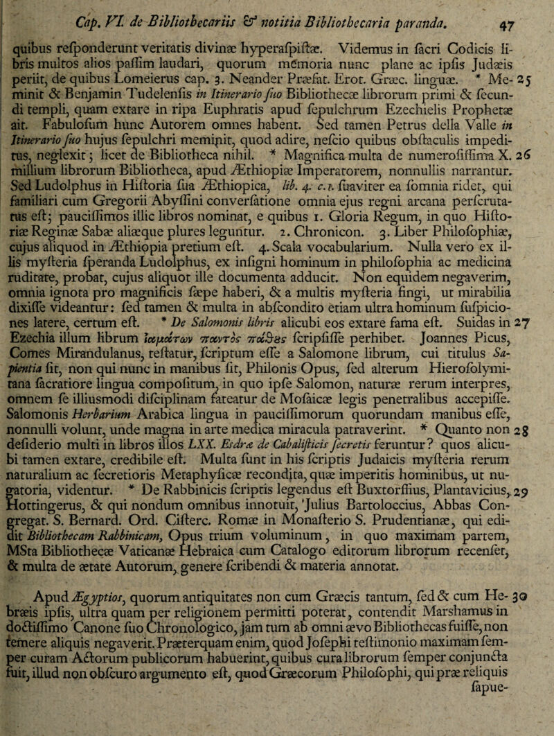 quibus refponderunt veritatis divinae hyperafpiftae. Videmus in facri Codicis li¬ bris multos alios paffim laudari, quorum memoria nunc plane ac ipfis Judaeis periit, de quibus Lomeierus cap. 3. Neander Praefat. Erot. Graec. linguae. * Me- 25 minit <$c Benjamin Tudelenfis in Itinerario fuo Bibliothecae librorum primi & fecun¬ di templi, quam extare in ripa Euphratis apud fepulchrum Ezechielis Prophetae ait. Fabulofiim hunc Autorem omnes habent. Sed tamen Petrus della Valle in Itinerario fuo hujus fepulchri memipit, quod adire, nefcio quibus obftaculis impedi¬ tus, neglexit ; licet de Bibliotheca nihil. * Magnifica multa de numerofiffima X. 26 millium librorum Bibliotheca, apud /Ethiopiae Imperatorem, nonnullis narrantur. Sed Ludolphus in Hiftoria fua iEthiopica, lib. 4. c. t. fuaviter ea fomnia ridet,, qui familiari cum Gregorii Abyffini converfatione omnia ejus regni arcana perfcruta- tus eft; pauciffimos illic libros nominat, e quibus 1. Gloria Regum, in quo Hifto- riae Reginae Sabae aliaeque plures leguntur. 2. Chronicon. 3. Liber Philofophiae, cujus aliquod in iEthiopia pretium eft. 4. Scala vocabularium. Nulla vero ex il¬ lis myfteria fperanda Ludolphus, ex infigni hominum in philofbphia ac medicina ruditate, probat, cujus aliquot ille documenta adducit. Non equidem negaverim, omnia ignota pro magnificis faepe haberi, & a multis myfteria fingi, ut mirabilia dixifle videantur: fed tamen & multa in abfcondito etiam ultra hominum fufpicio- nes latere, certum eft. * De Salomonis libris alicubi eos extare fama eft. Suidas in 27 Ezechia illum librum Icepccrav 7totvrbs iroc^ss fcripfifte perhibet. Joannes Picus, Comes Mirandulanus, teftatur, fcriptum efte a Salomone librum, cui titulus Sa¬ pientia fit, non qui nunc in manibus fit, Philonis Opus, fed alterum Hierofolymi- tana facratiore lingua compolitum, in quo ipfe Salomon, naturae rerum interpres, omnem fe illiusmodi difciplinam fateatur de Mofaicae legis penetralibus accepifte. Salomonis Herbarium Arabica lingua in pauciftimorum quorundam manibus efte, nonnulli volunt, unde magna in arte medica miracula patraverint. * Quanto non 28 defiderio multi in libros illos LXX. Esdra de Cab ali ficis fe cretis feruntur? quos alicu¬ bi tamen extare, credibile eft. Multa funt in his fcriptis Judaicis myfteria rerum naturalium ac fecretioris Metaphyficae recondita, quae imperitis hominibus, ut nu¬ gatoria, videntur. * De Rabbinicis fcriptis legendus eft Buxtorffius, Plantavicius,. 29 Hottingerus, & qui nondum omnibus innotuit, 'Julius Bartoloccius, Abbas Con¬ gregat. S. Bernard. Ord. Cifterc. Romae in Monafterio S. Prudentianae, qui edi¬ dit Bibliothecam Rabbinicam, Opus trium voluminum, in quo maximam partem, MSta Bibliothecae Vaticanae Hebraica cum Catalogo editorum librorum recenfet, & multa de aetate Autorum^ genere fcribendi & materia annotat. Apud JEgyptios, quorum antiquitates non cum Graecis tantum, fed& cum He- 30 braeis ipfis, ultra quam per religionem permitti poterat, contendit Marshamusin do&iftlmo Canone fuo Chronologico, jam tum ab omni aevo Bibliothecas fuifle, non temere aliquis negaverit. Praeterquam enim, quod Jofephi teftimonio maximam fem- per curam Aftorum publicorum habuerint, quibus cura librorum femper conjun&a fuit, illud non obfcuro argumento eft, quod Graecorum Philoiophi, qui prae reliquis