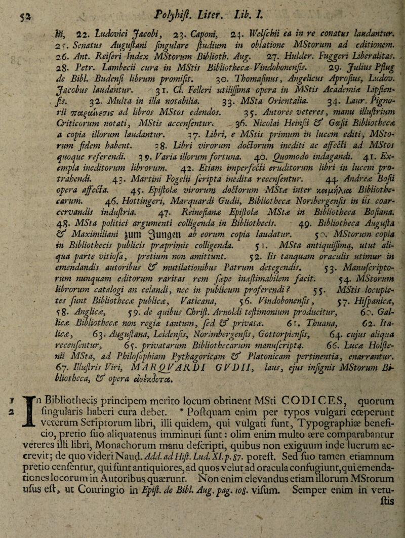 22. Ludovici Jacobi, 23. Caponi, 24. IVelfchii ea in re conatus laudantur. 2 f. Senatus Augufiani fngulare fiudium in oblatione MStorum ad editionem. 26. Reiferi Index MStorum BMoth. Aug. 27. Hulder. Fuggeri Liber alit at. 2§. Ptffr. Lambecii cura in MStis Bibliotheca Vindobonenfs. 29. Julius Pfiug de Bibi. Budenft librum promi fit. 30. Thomafinus, Angelicus Aprofius, Ludov. Jaccbus laudantur. 31. Cl. Feller i utilijjima opera in MStis Academia Lipfien- fs. 32. Multa in illa notabilia. 33. AlSYtf Orientalia. 34. L/z/zr. Pigno- r/z 7xuqcu\£Vis ad libros MStos edendos. 35. Antores veteres, w/zzzzz tUuftrium Criticorum notati, MStis accenjentur. ^ 36. Nicolai Heinfi & Gcefii Bibliotheca a copia illorum laudantur. 37. ^ MStis primum in lucem editi, MSto- rum fidem habent. 3 8. Lz^rz virorum doElorum inediti ac affeSli ad MStos quoque referendi. 39. Varia illorum fortuna. 40. Quomodo indagandi. 41. Px- cmpla ineditorum librorum. 42. Etiam imperfetti eruditorum libri in lucem pro¬ trahendi. 43. Martini Fogelii fcripta biedita recenfentur. 44. Andrea Bofii opera affeffa. 45. Epifiola virorum doStorum MSta inter xetfxrfXfcc Bibliothe¬ carum. 46. Hottingeri, Marquardi Gudii, Bibliotheca Noribergenfis in iis coar- cervandis induftria. 47. Reinefiana Epifiola MSta in Bibliotheca Bofiana. 48- politici argumenti colligenda in Bibliothecis. 49. Bibliotheca Augufia & Maximiliani JUttt Qlingcu ab eorum copia laudatur. 50. MStorum copia in Bibliothecis publicis praprimis colligenda. 5 t. MSta antiquijfimq, zzfzzr tf/z- 4/z/z jptfrrz1 vitiofa, pretium non amittunt. 52. Jz/ tamquam oraculis utimur in emendandis aut oribus mutilat ionibus Patrum detegendis. 53. Manufcripto- rum nunquam editorum raritas rem fape inafiimabilem facit. 54. MStorum librorum catalogi an celandi, nec in publicum proferendi? 55. MStis locuple¬ tes funt Bibliotheca publica, Vaticana, 5 6. Vindobonenfis, 57. Hifpanica, t8* Anglica, 59. de quibus Chrifl. Arnoldi teflimonium producitur, 60. Gal¬ lica Bibliotheca non regia tantum, fed privata. 6 r. Thuana, 62. Ita¬ lica, 63. Augufiana, Leidenfis, Norimbergenfis, Gottorpienfis, 64. cujus aliqua recenfentur, 6^. privatarum Bibliothecarum manuferipta. 66. Luca Holfie- nii MSta, ad Philofophiam Pythagoricam & Platonicam pertinentia, enarrantur. 67. Illuflris Viri, MAROVARDI GVDII, laus, ejus infignis MStorum Bi¬ bliotheca, Gf opera dvhfiorcc. n Bibliothecis principem merito locum obtinent MSti CODICES, quorum lingularis haberi cura debet. * Poftquam enim per typos vulgari coeperunt veterum Scriptorum libri, illi quidem, qui vulgati funt, Typographiae benefi¬ cio, pretio flio aliquatenus imminuti funt: olim enim multo aere comparabantur veteres illi libri, Monachorum manu deferipti, quibus non exiguum inde lucrum ac¬ crevit 5 de quo videriISimd. Add.adHifi. Lud.XI.p. 87. potefl. Sed fiio tamen etiamnum pretio cenfentur, quifimt antiquiores, ad quos velut ad oracula confugiunt,qui emenda¬ tiones locorum in Autoribus quaerunt. Non enim elevandus etiam illorum MStorum ufus eft5 ut Conringio in Epifi. de Bibi. Aug.pag.10%. vifiim. Semper enim in vern¬ ilis