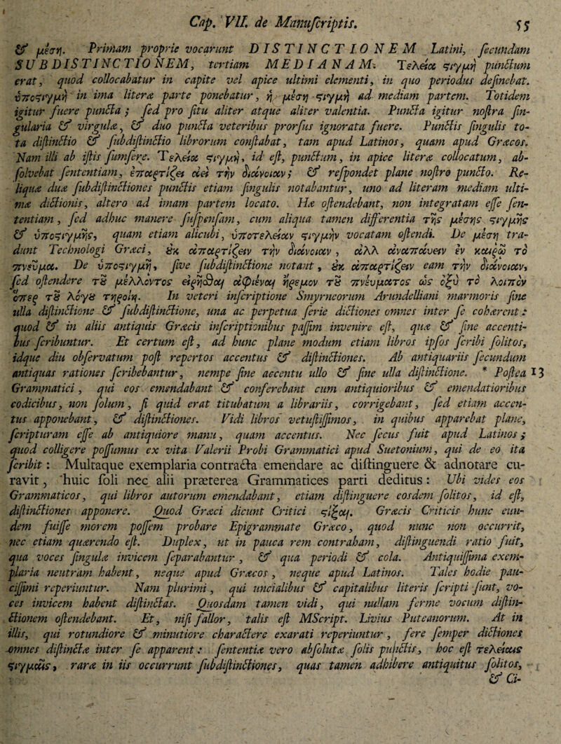 & fxifftj. Primam proprie vocarunt DISTINCTIO NEM Latini, fecundam SUB DIS TINCTIO NEM, tertiam M E D IA NA M* TsXetcc ‘Ziy/urj punitum erat, quod collocabatur in capite vel apice ultimi elementi, in quo periodus defimebat. xi7tc^iyjaY\ in ima liter a parte ponebatur, q phytypn ad mediam partem. Totidem igitur fuere punita ; fed pro fetu aliter atque aliter valentia. Punita igitur nofera fin- gularia Cf virgula 7 Uf duo punita veteribus prorfus ignorata fuere. Punitis fengulis to¬ ta difeinltio & fubdiftinltio librorum conflabat, tam apud Latinos, quam apud Gracos, Nam illi ab ifiis fumfere. TeA eioc Siypfl id e fi, punitum, in apice Utera collocatum, ab- folvebat fient entiam, Irsct^TiIfli ciU rrjv hccvoiocv; Uf refpondet plane noflro punito. Re¬ liqua dua fubdifeinliiones punitis etiam fengulis notabantur, imo ad literam mediam ulti¬ ma diUionis, altero ad imam partem locato. Ha oftendebant, non integratam effle fen- tentiam , Jed adhuc manere fufpenfam, cum aliqua tamen differentia fukayje siypirje (f v7Tc^iyfiyje, quam etiam alicubi, v7toTeXesotv 'tiyfj.Yjv vocatam offendi. De /ulcrri tra¬ dunt Tecbnologi Graci, c&7tct(grl(feiv rr\v oidvoiotv, ojAA oivU7tocvetv h Kcagp ro Ttvsvfxoc. De vTtc^iyiAYi', five fubdiffinitione notant, £% dTtuqrl^etv eam ty\V SiotvoiotVi fed offendere r& p.sXXo\ros dfff\<Botj d(pdvoq rigs/jiov r& 7tvsvpiccToa dos effi ro Xoi7tbv ctTsq t8 Acy8 Tvjgolq. In veteri inferiptione Smyrneorum Arundelliani marmoris fine ulla diflinltione & fub diffinitione, una ac perpetua ferie diltiones omnes inter fe cokarent: quod Cf in aliis antiquis Gracis inferiptionibus pajffm invenire e fi, qua Cf fine accenti¬ bus feribuntur. Et certum efl, ad hunc plane modum etiam libros ipfos feribi folitos, idque diu obfervatum poff repertos accentus & diffinitiones. Ab antiquariis fecundum antiquas rationes feribebantur, nempe fine accentu ullo Uf fine ulla diffinitione. * Poftea 13 Grammatici, qui eos emendabant Cf conferebant cum antiquioribus Uf emendatioribus codicibus, non folum, fi quid erat titubatum a librariis, corrigebant, Jed etiam accen¬ tus apponebant, & diffinitiones. Vidi libros vetufiijfimos, in quibus apparebat plane, feripturam ejffe ab antiquiore manu, quam accentus. Nec ficus fuit apud Latinos ; quod colligere pojffumus ex vita Valerii Probi Grammatici apud Suetonium, qui de eo ita, feribit: Multaque exemplaria contracta emendare ac diftinguere & adnotare cu¬ ravit , 'huic foli nec alii praeterea Grammatices parti deditus: Ubi vides eos Grammaticos, qui libros aut orum emendabant, etiam diftinguere eosdem folitos, id e fi, diffinitiones apponere. Quod Graci dicunt Critici Gracis Criticis hunc eun¬ dem fuijfe morem poflem probare Epigrammate Graco, quod nunc non occurrit, nec etiam quarendo e fi. Duplex, ut in pauca rem contraham, diffinguendi ratio fuit, qua voces ffngula invicem feparabantur , Uf qua periodi Cf cola. Antiquijffwia exem¬ plaria neutram habent, neque apud Gracos, neque apud Latinos. Tales hodie pau- cijffmi reperiuntur. Nam plurimi, qui uncialibus Uf capitalibus literis firipti funt, vo¬ ces invicem habent diflinltas. Quosdam tamen vidi, qui nullam ferme vocum diffin¬ itionem offendebant. Et, nifii fallor, talis efl MScript. Livius Puteanorum. At in illis, qui rotundiore Uf minutiore charalterc exarati reperiuntur , fere fimper diltiones omnes diffinita inter fi apparent: fient entia vero abfoluta filis pultliis, hoc efl rsXeicus 'Ziyp.dtis > rara in iis occurrunt fub diffinitione s, quas tamen adhibere antiquitus folitos, Uf Ci-