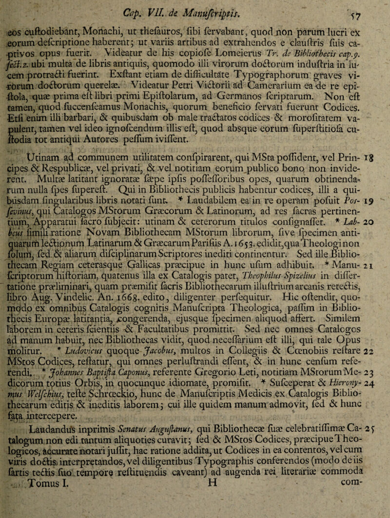 eos cuftodiebant, Monachi, ut thefeuros, fibi fervabant, quod non parum lucri ex eorum defcriptione haberent; ut variis artibus ad extrahendos e clauftris ffiis ca¬ ptivos opus fuerit. Videatur de his copiofe Lomeierus Tr. de Bibliothecis cap.p. jeci.2. ubi multa de libris antiquis, quomodo illi virorum doftorum induftria in Iu- cem protra&i fuerint. Exflant eriam de difficultate Typographorum graves vi¬ rorum do&orum querelae. Videatur Petri Viitorii ad Camerarium ea de re eph ftola, quae prima efl libri primi Epiftolarum, ad Germanos (criptarum. Non ed tamen, quod fuccenfeamus Monachis, quorum beneficio fervati fuerunt Codices. Etfi enim illi barbari, & quibusdam ob male tra&atos codices & morofitatem va¬ pulent, tamen vel ideo ignofcendum illis efl:, quod absque eorum (iiperftitiofa cu- flodia tot antiqui Autores pefliim iviffent. Urinam ad communem utilitatem confpirarent, qui MSta poffident, vel Prin- 18 cipes & Respublicae, vel privari, & vel notitiam eorum publico bono non invide¬ rent. Multae latitant ignoratae fepe ipfis poffefforibus opes, quarum obtinenda¬ rum nulla (pes (iipereft. Qui in Bibliothecis publicis habentur codices, illi a qui¬ busdam Angularibus libris notati (unt, * Laudabilem ea in re operam poflrit Pos- 19 fevinus, qui Catalogos MStorum Graecorum & Latinorum, ad res facras pertinen¬ tium, Apparatui (aero (iibjecit: urinam & ceterorum titulos confignaffet. * Lab- 20 heus limilixatione Novam Bibliothecam MStorum librorum, five ipecimen anti¬ quarum leflipnum Latinarum & Graecarum Parifiis A. 1653. edidit,quaTheologi non (blum, fed.& aliarum difciplinarum Scriptores inediti continentur. Sed ille Biblio¬ thecam Regiam ceterasque Gallicas praecipue in hunc uffim adhibuit. * Manu- 21 (criptorum hiftoriam, quatenus illa ex Catalogis patet, Theophilus Spizelius in differ- tatione praeliminari, quam praemifit (acris Bibliothecarum illuftrium arcanis rete&is, libro Aug. Vindelic. An. i66g. edito, diligenter perfequitur. Hic oftendit, quo- mOdo ex omnibus Catalogis cognitis Manufcripta Theologica, paflim in Biblio¬ thecis Europae latitantia, congerenda, ejusque (pecimen aliquod affert. Similem laborem in ceteris fcientiis & Facultatibus promittit. Sed nec omnes Catalogos ad manum habuit, nec Bibliothecas vidit, quod neceffarium efl illi, qui tale Opus molitur. * Ludovicus quoque Jacobus, multos in Collegiis & Coenobiis reflare 22 MStos Codices, teflatur, qui omnes perluflrandi effent, & in hunc cenfum refe¬ rendi. * Johannes Baptijia Caponus, referente Gregorio Leti, notitiam MStorum Me- 23 dicorum totius Orbis, in quocunque idiomate, promifit. * Sulceperat & Hierony- 24 mus Welfchius, tefte Schrceckio, hunc de Manufcriptis Medicis ex Catalogis Biblio¬ thecarum editis & ineditis laborem; cui ille quidem manum admovit, (ed & hunc fa;a. intercepere. Laudandus inprimis Senatus Augujlmus, qui Bibliothecae (iiae celebratiffimae Ca- 2 £ talogum non edi.tantum aliquoties curavit; (ed & MStos Codices, praecipue Theo¬ logicos, accurate notari juffit, hac ratione addita, ut Codices in ea contentos, vel cum viris do&i$> interpretandos, vel diligentibus Typographis conferendos (modo de iis fartis teftis ffio tempore reftituendis caveant) ad augenda rei literariae commoda .V Tomus I. ' H com-