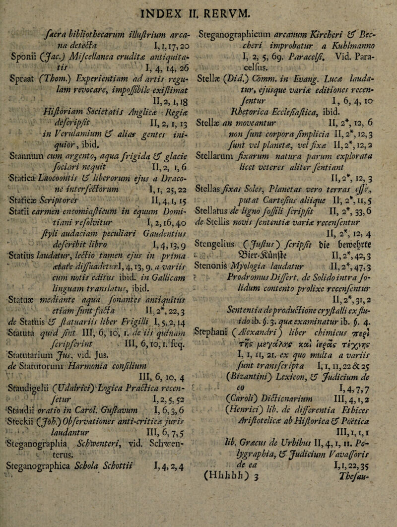 facra bibliothecarum iUuftrium arca¬ na detecta I, i, 17,20 Sponii (Jac.j Mijcellanea erudita antiquitas tif I, 4, 14, 26 Spraat (Thom.) Experientiam ad artis regu¬ lam revocare, impojjibile exiftimat 11,2,1,18 Hifioriam Societatis Anglica Regia defcripfit II, 2> 1,13 in Verulamium & alias gentes ini¬ quior , ibid. Stannum cum argento, aqua frigida & glacie fodari nequit II, 2, 1, 6 •Statica Laocoontis £T liberorum ejus a Draco¬ ne interfectorum I, r, 25,22 Staticx Scriptores II, 4,1,15 Statii carmen encomiafticum in equum Domi¬ tiani re folvitur ' 1,2,16,40 ftyli audaciam peculiari Gaudentius defer ibit libro 1,4,13,9 Statius laudatur, lectio tamen ejus in prima aiate diffuadeturl, 4,13,9. a variis cum notis editus ibid. in Gallicam linguam translatus, ibid. Statuas mediante aqua Jonantes antiquitus etiam funt facta 11,2*, 22,3 de Statuis 15 ftatuariis liber Frigilli 1,5,2,14 Statuta quid fint III, 6, ro, 1. de iis quinam fcripferint - III, 6, ro, i.Teq. Statutarium Jus, vid. Jus. de Statutorum Harmonia confdium III, 6, io, 4 Steganographicum arcanum Kircheri Bec- cheri improbatur a Kuhlmanno I, 2, 5, 69. Paracelfi\ Vid. Para- celfus. Stellae (Didi) Cbmm. in Evang. Luca lauda¬ tur y ejus que varia editiones rccen- Jentur 1, 6, 4,10 Rhetorica Ecclefiaflica, ibid. Stellas an moveantur II, 2*, 12, 6 non funt corpora fimplicia II, 2*, 12,3 funt vel plancta^ vel fixa 11,2*, 12,2 Stellarum fixarum natura parum explorata licet veteres aliter fentiant 11,2*, 12,3 Stellas fixas Soles, Planetas vero terras #, putat Cartefius aliique II, 2*, n, 5 Stellatus de ligno fojfili fcripfit II, 2*, 33,6 de Stellis novis fient enti a varia reccnfentur II, 2*, 12, 4 Stengelius (Juftus) fcripfit t>te beroef)rte S3ter-^.'un|le II, 2*, 42,3 Stenonis Myologia laudatur II, 2*, 47,3 Prodromus Differt, de Solido intra Jo- lidum contento prolixe recenfentur II,2*,3r,2 Sententia de productione cryftalli exflu- ido ib. $. 3* qua examinatur ib. §. 4. Stephani (Alexandri) liber chimicus itsfi ryjc fAeydkre xot) tegeie rt%\Y\s I, 1, 11, 21. cx quo midta a variis funt transfcripta 1,1,11,22 & 25 (Bizantini) Lexicon, 15 Judicium de Staudigelii (Udalricrf Logica Praelica recen- ;V fetiir 1,2,5,52 Sta 11 dii oratio in CaroL Guflavum 1,6,3,6 Steckii (Johl) Obfervationes anti-critica juris :: ‘ laudantur III, 6,7,5 Steganograpliia Sch\oenteri, vid. Schwen- terus. Steganographica Schola Schottii 1,4,2,4 eo I, 4? 7» 7 (Caroli) DiPticnarium III, 4, r, 2 (Henrici) lib. de differentia Ethices Ariftotelicx ab Hiflorica & Poetica III,i, 1, r lib. Gracus de Urbibus II, 4,1,11. Po- lygraphia, (5 Judicium Vavafforis de ea 1,1,22,35 (Hhhhh) 3 Thefau-