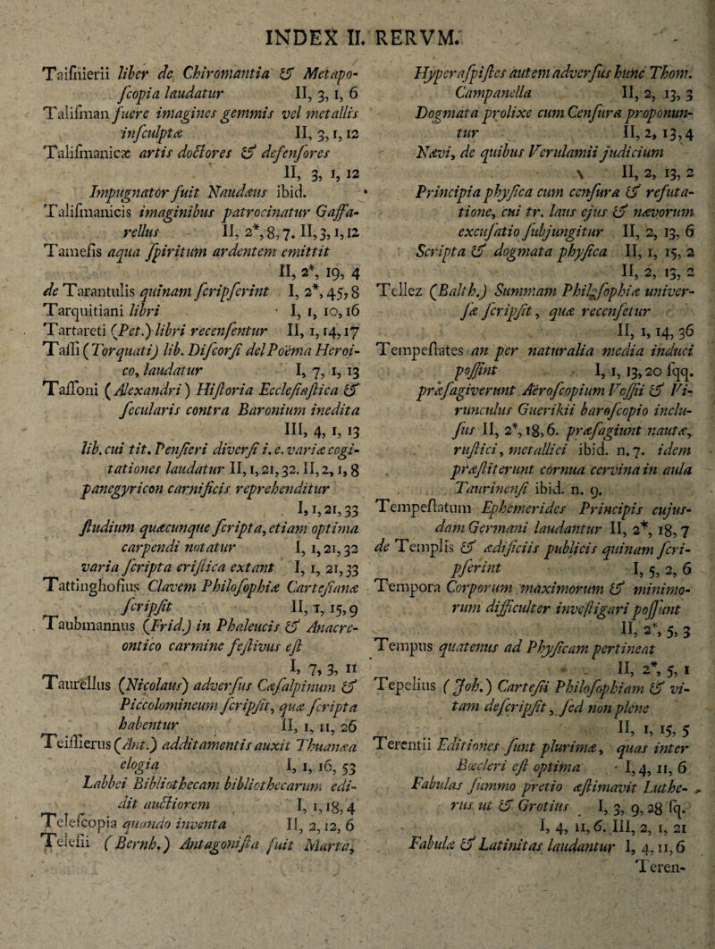 Taifnierii liber dc Chir ornanti a 5 Metapo- fcopi a laudatur II, 3,1, 6 Talifman fuere imagines gemmis vel metallis infculpta II, 3, r, 12 Talifmanicas artis doclores iS defenfores II, 3, i, 12 Impugnator fuit Naudaus ibid. Talilinanicis imaginibus patrocinatur Gaffia- rellus II, 2*, 8,7* 11,3, J,.12 Tameiis aqua /piritum ardentem emittit II, 2*, 19, 4 de Tarantulis quinam [cripferint I, 2*, 45,8 Tarquitiani libri ■ I, 1, io, 16 Tartareti (JPetl) libri recenfentur II, 1,14,17 Taili ( Torquati') lib. Difcorji dei Poema Heroi- co, laudattir I, 7, 1, 13 Talioni (Alexandri ) Hiftoria Ecclefeaftica Z5 fecularis contra Baronium inedita III, 4, 1, 13 lib. cui tit♦ Penjieri diverji i. e. varia cogi¬ tationes laudatur II, 1,21,32. II, 2,1,8 panegyricon carnificis reprehenditur i>2i,33 ftudium quacunque /cripta, etiam optima carpendi notatur I, i, 21,32 varia /cripta eriftica extant 1,1, 21,33 Tattinghofius Clavem Philofophia Car te/ance fer ipJit 11,1,15,9 Taubmannus QFrid.J in Phaleucis 15 Anacre¬ onti co carmine fefiivus e fi 3, n 1 aurellus (Nicolaus) adverfus Cajalpinum ro Piccolomineum fcripfit, /cripta habentur II, 1, ii, 26 Teiilierus(/to.) additamentis auxit Thuanaa elogia I, 1, 16, 53 Labbei Bibliothecam bibliothecarum edi¬ dit audi orem I, 1,18,4 Telefcopia quando inventa II, 2 12 6 Telefii (Bernb*) Antagonifia fuit Murta\ Hyperafpifics autem adverfus hunc Thom. Campanella II, 2, 13, 3 Dogmata prolixe cum Cen/ura proponun¬ tur 11,2,13,4 Navi, de quibus Verulamii judicium \ II, 2, 13, 2 Principiaphy fica cum ccnfura (5 refuta¬ tione, cui tr. laus ejus l5 navorum excufatio fubjungitur II, 2, 13, 6 Scripta 5 dogmata phy fica II, 1, 15, 2 - II, 2, 13, 2 Tellez (Balth.) Summam Phihfophia univer- Ja fcripfit, qua recen/etur II, 1,14, 36 Tempeftates an per naturalia media induci pojfint I, 1, 13,20 fqq. prafagivtrunt Aero/copium Vc/Jii 5 Ti¬ runculus Guerikii barojccpio inclu- fus II, 2% 18,6. prafagiunt nauta, rufii'ci, metallici ibid. n. 7. idem pra fit terunt cornua cervina in aula Taurinenfi ibid. n* 9. Tempeflatum Ephemerides Principis cujus- dam Germani laudantur II, 2*, 18, 7 de Templis 5 adificiis publicis quinam feri- pjerint I, 5, 2, 6 Tempora Corporum maximorum l5 minimo¬ rum difficulter inveftigari pofiunt n, 2*, 5,3 Tempus quatenus ad Phy ficum pertineat * - II, 2% 5, I Tepelius ( fiohd) Cartefii Philofophiam 15 vi¬ tam dejcrip/it, Jed non plene .. r. . n> C 15, 5 I erentii Eaitiones fiunt plurima, quas inter Boeder i e fi optima - 1,4, 11, 6 Fabulas Jummo pretio aflimavit Luthe- + rus ut 15 Gratius I, 3, 9,28 Iq. I, 4, 11,6. III, 2, r, 21 Fabula cf Latinitas laudantur 1, 4,11,6 Teren-