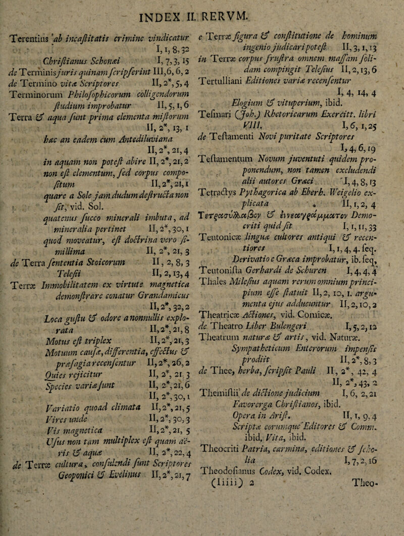 Terentius 'ab incafiitatis crimine vindicatur ’l,i,8,32 Chrifiianus Schonai ‘1,7,3,15 de Terminisjuris quinam ficripfierint 111,6,6,2 de Termino vita Scriptor er II, 2*, 5,4 Terminorum Pkilofophicorum colligendorum /ludium improbatur II, 5, t, 6 Terra 2 aqua fiint prima dementa miliorum II, 2, 13, I hac an eadem cum Antediluviana II, 2*, 21,4 in aquam non poteft abire II, 2*, 21,2 non e fi elementum, fed corpus compo¬ stum II, 2*, 21,1 quare a Sole jam dudum deftructa non > fit, vid. Soi. quatenus fucco minerali imbuta, ad mineralia pertinet II, 2*, 30,1 quod moveatur, e fi doctrina vero fi- millima II, 2*, 21, 3 de Terra fient enti a Stoicorum II, 2, 8, 3 T defii II, 2,13,4 Terrx Immobilitatem ex virtute magnetica demonfirare conatur Grandamicus II, 2*, 32,2 Loca guftu rd odore a nonnullis explo¬ rata II, 2*, 21,8 Motus eft triplex II, 2*, 21,3 Motuum caufia, differentia, effetius 2 pr&fiagi a recenfientur II, 2*, 26,2 Quies rejicitur II, 2% 21,3 Species variaJunt II, 2*, 21,6 II, 2*, 30,1 Variatio quoad climata II, 2*, 21,5 Vires unde II, 2*. 30,3 Vis magnetica » 11,2*, 21, 5 Ufius non tam multiplex e fi quam ae¬ ris 2 aqua II, 2*, 22,4 Terrx cultura, confidendi fiunt Scriptores Geoponici 12 Evilinus II, 2*, 21,7 £ Terrx figura 2 conftitittione de hominum ingeni 0 judicari pote fi II, 3,1,13 />/ Terrx corpus frufira omnem majfiam fioli- dam compingit Telefius II, 2,13,6 Tertulliani Editiones varia recenfientur I> 4, 14» 4 Elogium 2 vituperium, ibid. Tefmari QJoh.) Rhetoricarum Exercitt. libri Vili. 1,6, 1,25 de Teftamenti Novi puritate Scriptores h 4, 6,19 Teftamentum Novum juventuti quidem pro¬ ponendum, non tamen excludendi alii aut ores Graci '1,4,8,13 Tetradlys Pythagorica ab Eberh. IVeigelio ex¬ plicata * II, 1, 2, 4 T eT^ctv vlk.ee $qv 2 iwsccygcc/aptoiTov Demo¬ criti quid Jit 1,1, ii? 33 Teutonicae lingua cultores antiqui 2 recen- tiores 1,1,4,4. feq. Derivatio e Graea improbatur, ib. fecj, Teutonifla Gerhardi de Schuren 1,4,4,4 Thales Mile fius aquam rerum omnium princi¬ pium e/fie (latuit 11,2, 10,1. argu¬ menta ejus adducuntur II, 2,10,2 Theatricx Actiones, vid. Comicx. zfe Theatro Liber Bule ng er i 1,5,2,12 Theatrum natura 2 artis, vid. Naturae. Sympatheticum Enterorum impenfis prodiit II, 2*, 8,3 de Thee, herba, ficripfit Pauli II, 2*, 42, 4 II, 2*, 43, 2 ThemiAnV/? dictione judicium 1,6, 2,21 Favor erga Chrifiianos, ibid. Opera in Ari fi♦ II, t, 9,4 Scripta eorurnque'Editores 2 Comm. ibid. Vita, ibid. Theocriti Patria, carmina, editiones <2 /do¬ lia 1,7,2,16 Theodofianus Codex, vid. Codex. (liiiO Tlieo-