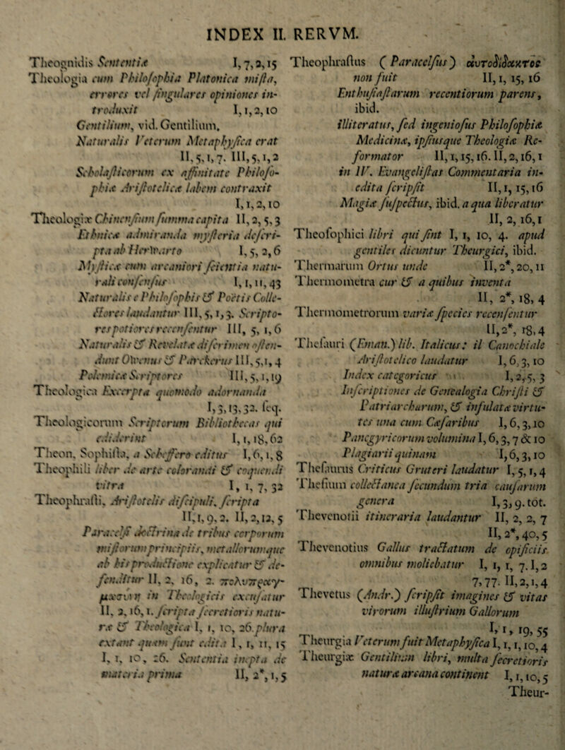Theognidis Sententia 1,7, 2, 15 Theologia cum Philofophia Platonica mifta, errores vel /jugulares opiniones in- troJuxit I,i,2,io Gentilium, vid. Gentilium. Naturalis Veterum Mctaphyfica erat 11,5,1,7. 111,5,1,2 Se hola fi i eorum ex affinitate Philojo- phix Ariftotclic,t labem contraxit 1,1,2,10 Theologi .v Chi nenfium futnrna capita 11,2,5,3 Ethnica admiranda myfler i a defert- pta ab Her)varto 1,5, 2,6 M ) fi i ex eum arcaniori /cientia natu- rah' confen/us 1,1,11,43 Naturalis e Philo/bphis ifi Poetis Colle- flores laudantur 111,5,1,3. Scripto• respotioresrecen/entur III, 5, 1,6 Natu t\h is i5 Revelat.e. Ii (crimen flen¬ dum OXeenus 15 P.nrkcrus 111,5,1,4 Pol ena ex Scriptores 111,5,1,19 Theologica Excerpta quomodo adornati,In I)3»I3>33« feq* Theologicorum Scriptorum Bibliothecas qui ediderint 1,1,18,62 Theon, Sophida, a Schcjf ertt editus 1,6,1, S 1 heophili liber de arte color anxi tfi coquendi vitra I,i, 7, 32 Theophradi, Arijhtclis difripult\ /cripta II, 1,0' 2. 11,2,12,5 Para edfi .ieilrinx. i e tribus corporum rni fi orumprincipiis, metallonanqttc ab bis prcclnCl tone explicatur 15 de- fen Jit ut' II, 2, 16, 2. TtvhvTTgcty* pxmtj iu Tber loricis ex eu/ni ur II, j, 16,1. /cripta /ceretions natu- rx iS Theologica I, r, 10, 26 plura extanr quxtn funt edite 1, 1, it, 15 1, 1, 10, :6. Sententia inepta de materia prima 11, 2*, 1,5 Theophraftus ( Paracclfus) dvTcfilSocxroe 71011 fuit II, 1, 15, 16 Enthujiaftarum recenti orum parens, ibid. illi teratur, fcd ingeniofus Philofophix Medicina, ipfltisque Theologia Re¬ formator 11,1,15,16. II, 2,16,1 in IT, Ev angeli flas Commentaria in- edita feripfit 11,1,15,16 Magix JuJpcttus, ibid.aqua liberatur II, 2, 16,1 Theofophici libri qui flnt I, 1, 10, 4. apud gentiles dicuntur Theurgici, ibid. Thermarum Ortus unde 11,2*, 20,11 Thermo metra cur 15 a quibus inventa II, 2*, 18, 4 Thermometrorum varix fpecics reccnfentur U,2*, rS,4 Thelauri (/F.maul) lib. Italicus: il Canochiale Ari'fio feli eo laudatur 1,6,3,10 Index eategorieus 1,2,5, 3 Injcriptiones de Genealogia Chrifti 15 Patriarcharum, (5 infulatx virtu¬ tes una eum Cxjaribus 1,6,3,10 Panegyricorum volumina 1,6,3,7 & 10 Plagiarii quinam 1,6,3,10 I IicTaurus Criticus Gruteri laudatur 1,5,1,4 Thefium eolleUanca fecundum tria caujarum genera 1,3,9. tot. Thevenotii itineraria laudantur II, 2, 2, 7 II, 2*, 40,5 I hevenotius Gallus t radiatum de opificiis omnibus moliebatur I, 1, r, 7.1,2 7» 77- II,2, i,4 Thevetus (Andr.) fcripfit imagines & vitas virorum illuftrium Gallorum I> r y 19, 55 Theurgia Veterum fuit Metaphyflca 1,1, r, 10,4 Theurgiae Gentilium libri, multa J'cet'et i oris nat uret arcana continent 1,1,10,5 Theur-