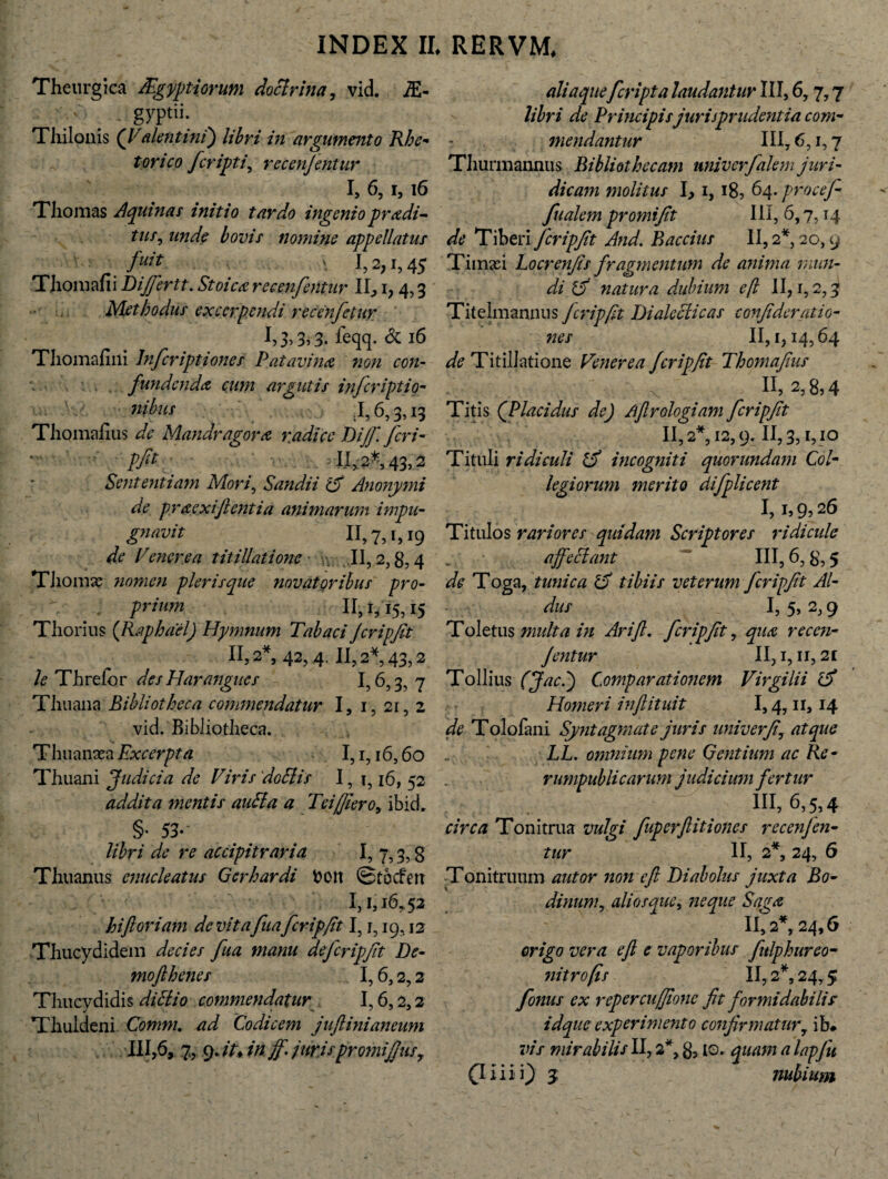 Theurgica /Egyptiorum doctrina, vid. M- . ' gyptii: Thilonis (Valent ini) libri in argumento Rhe¬ torico fcripti, recenjentur I, 6, i, 16 Thomas Aquinas initio tardo ingenio prodi¬ tur, unde bovis nomine appellatur fuit \ I,2,i,4j Thoniafii Difiertt. Stoico recenferitur II, i, 4,3 Methodus excerpendi recenfetur leqq. & 16 Tliomafmi lnfcriptioner Patavino non con¬ fundendo cum argutis inferiptio- nibus .1,6,3,13 Thomaiius de Mandragoro radice Dijfi feri - pfog ' 11, 2* 43,2 Sententiam Mori, Sandii '15 Anonymi de proexijlentia animarum impu- gnavit 11,7,1,19 de V ener e a titillatione II, 2,g,4 Tliomas nomen plerisque novatoribus pro¬ prium 11,1,15,15 Thorius (Raphdel) Hymnum Tabaci Jcripfit 11,2*, 42, 4,11,2*, 43,2 le Threfor des Harangues I? 6,3, 7 Thuana Bibliotheca commendatur I, 1, 21, 2 vid. Bibliotheca. Thuanara Excerpta 1,1,16,60 Thuani Judicia de Viris doEtis I, i? 16, 52 addita mentis auSia a Teifiero, ibidr §• 53* libri de re accipitraria I, 7,3, g Thuanus enucleatus Gerhardi fcon Stocfett 1,1,16,52 hi foriam de vitafuafcripfit I, j, 19,12 Thucydidem decies fua manu de fcripfit De• moflhenes 1,6,2,2 Thucydidis di St io commendatur 1,6,2,2 Thuldeni Comm. ad Codicem jufiinianeum III,6, 7, 9. /A i fi ff juris promiJJusr aliaqueferipta laudantur III, 6,7,7 libri de Principis jurisprudentia com¬ mendantur III, 6,1,7 Tliurmannus Bibliothecam univerfalem juri¬ dicam inolitus I, I8, 64. procefi- fualem promifit Ili, 6,7,14 de Tiberi fcripfit And. Baccius II, 2* 20,9 Timaei Locrenfis fragmentum de anima mun¬ di 15 natura dubium eft II, 1,2,3 Titelmannus fcripfit Dialecticas confideratio- «6T II, 1,14,64 de Titillatione Venerea fcripfit Thomafius ’ . x n> 8,4 Titis (Placidus de) /.firologiam fcripfit 11,2*, 12,9.11,3,1,10 Tituli ridiculi t5 incogniti quorundam Col¬ legiorum merito difplicent I, i, 9,26 Titulos rariores quidam Scriptores ridicule affectant III, 6,8,5 de Toga, tunica 5 tibiis veterum fcripfit Al¬ dus I, 5, 2,9 Toletus multa in Ari fi, fcripfit, quo recen¬ jentur II, 1,11,21 Tollius (Jaci) Comparationem Virgilii Homeri inftituit 1,4,11,14 de Tolofani Syntagmate juris uni ver fi, atque LL. omnium pene Gentium ac Re- rumpubli carum judicium fertur 111,6,5,4 circa Tonitrua vulgi fuperflitiones recenjen¬ tur II, 2*, 24, 6 Tonitruum autor non e fi Diabolus juxta Bo- dinum, aliosque, neque Sago II, 2*, 24,6 e vaporibus fulphureo- II, 2*, 24,5 fonus ex rcpcrcujfione fit formidabili? idque experimento confirmatur, ib# vis mirabilis II, 2'*, g, 10. quam a lapju (Iliii) 3 nubium origo vera eft nitro (is