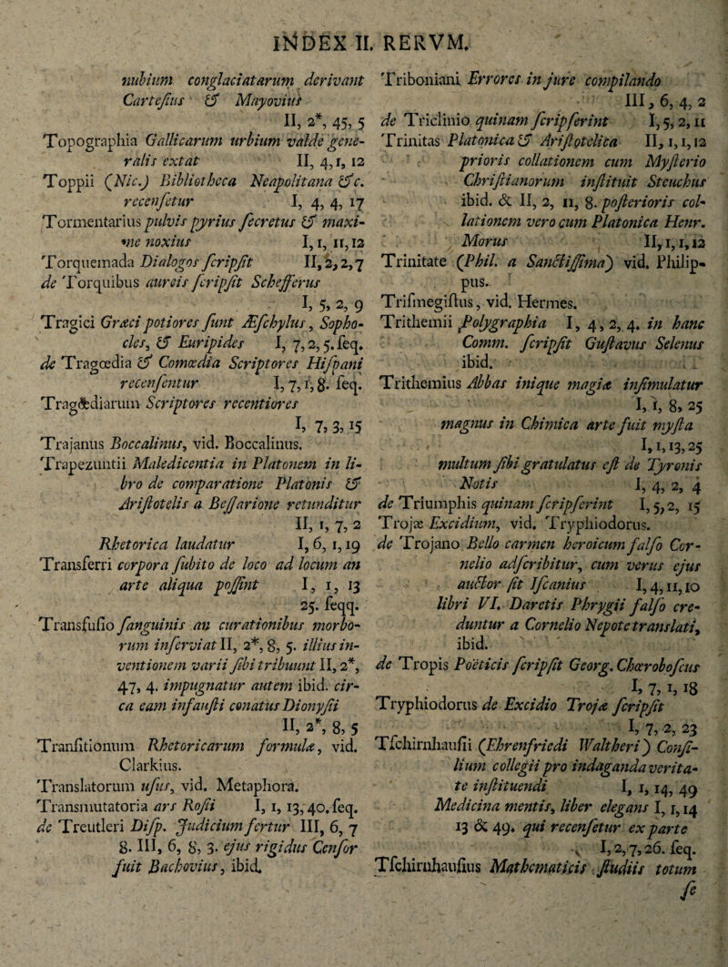 nulium conglaciatarum derivant Cartejhis 15 May ovi us- II, 2% 45, 5 Topographia Gallicarum urbium valde gene- ralis extat II, 4,1, 12 Toppii (Nic.J Bibliotheca Neapolitana &e. recenfetur I, 4, 4, 17 Tormentarius pulvis pyrius fecretus £f maxi¬ me noxius I,i,n,i2 Torquemada Dialogos fcripjit II, 2, 2,7 de Torquibus aureis fcripjit Schejferus i !, 5» 2, 9 Tragici Graci poti ores funt JEfchylus, Sopho - cies, # Euripides I? 7,2,5. feq. de Tragoedia cif Comoedia Scriptores recenfentur 1,7, Tragoediarum Scriptores recentiores !> 7, 3,15 Trajanus Boccalinus, vid. Boccalinus. Trapezunti i Maledicentia in Platonem in li¬ bro de comparatione Platonis 15 Arijlotelis a BeJJarione retunditur II, 1, 7? 2 Rhetorica laudatur 1,6, 1,19 Transferri corpora fubito de loco ad locum an arte aliqua pojjint I, 1, 13 25. feqq. Transfufio [anguinis an curationibus morbo¬ rum in fervi at II, 2*, 8, 5- illius in¬ ventionem varii flbi tribuunt II, 2*, 47, 4. impugnatur autem ibid. cir¬ ca eam infaujii conatus Dionyjii II, 2*, 8, 5 Tranfitionum Rhetoricarum formula, vid. Clarkius. Translatorum ufus, vid. Metaphora. Transmutatoria tfr/ Tlo/fi I, 1, 13,40. feq. de Treutleri Difp. Judicium fertur III, 6, 7 8. IU, 6, 8, 3- ejus rigidus Cenfor fuit ]B ac bovilis, ibidL Hijd ani J ‘ r > r, 8- leq. Triboniani Errores in jure compilando III, 6, 4, 2 Triclinio quinam fcripferint 1,5,2, it Trinitas Platonica & Arijlotclica II, 1,1,12 prioris collationem cum Myfterio Chriftianorum injlituit Steuchus ibid. & II, 2, 11, 8- pofterioris col¬ lationem vero cum Platonica Henr. 'j Morus II, 1,1,12 Trinitate (Phil. a Sanciijfma') vid. Philip- pus- Trifmegifhs, vid. Hermes. Trithemii folygraphia I, 4, 2, 4. in hanc Comm. fcripjit Gujlavus Selenus ibid. Trithemius Abbas inique magia infimulatur 1,1,8,25 magnus in Chimica arte fuit myfta V 1,1,13,25 multum Jibi gratulatus ejl de Tyronis Natis I, 4, 2, 4 de Triumphis quinam fcripferint 1,5 2, 15 Trojae Excidium, vid. Tryphiodorus. de Trojano Bello carmen heroicum falfo Cor- helio adferibitur, cum verus ejus ancior fit Ifcanius 1,4,11,10 libri VL Daretis Phrygii falfo cre¬ duntur a Cornelio Nepote translati, ibid. de Tropis Poeticis fcripjit Georg. Chcerobofcus h 7,h 18 Tryphiodorus de Excidio Troja fcripjit ■ . . 7,2, 23 Tfchirnhaufii (F.hrenfriedi Walt heri} Conji- lium collegii pro indaganda verita¬ te inftituendi I, 1,14, 49 Medicina mentis, liber elegans I, j, 14 13 & 49. qui recenfetur ex parte . V 1,2,7,26. feq. Tfchirnhaufius Mathematicis fiudiis totum fi