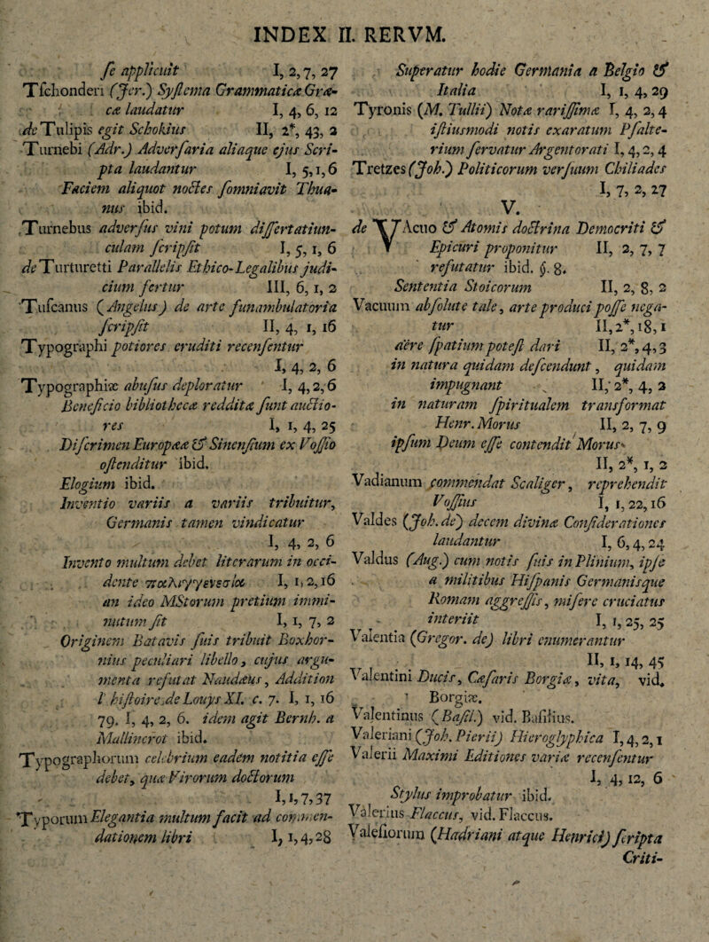 fie applicuit I, 2,7, 27 Tfchonden (J er.) Syftema Grammatica Gra¬ ea laudatur I, 4, 6, 12 u&Tulipis egit Schokius II, 2*, 43, 2 Turnebi (Adr.) Adverfaria aliaque ejus Scri¬ pta laudantur I, 5,1,6 Faciem aliquot noctes fomniavit Thua- nus ibid. Turnebus adverfus vini potum differt at iun- cidam Jcripftt I, 5, i, 6 ^Turturetti Parallelis Ethico-Legalibus judi¬ cium fertur III, 6,1, 2 Tufcanus ( Angelus) de arte funambulatoria Jcripfit II, 4, 1, 16 Typographi poti ores eruditi recenfentur l 4, 2, 6 Typcjgraphisc abufus deploratur I, 4,2,6 Beneficio bibliotheca reddita fiunt audio- res I, 1, 4, 25 Dijcrimen Europaa & Sinenfium ex Eojfio oflcnditiir ibid. Elogium ibid. Inventio variis a variis tribuitur, Germanis tamen vindicatur I, 4, 2, 6 Invento multum debet literarum in occi¬ dente TtocAr/yevsalcc I, i>2,16 an ideo MStorum pretium immi¬ nutum fit 1,1, 7, 2 Originem Batavis finis tribuit Boxhor- nius peculiari libello 3 cujus argu¬ menta refutat Naudaus, Addit ion ! hifloire fieLouys XI. c. 7. I, 1, 16 79, I, 4, 2, 6. idem agit Bernh. a MalUncrot ibid. Xypograpborum celebrium eadem notitia ejfie debet y qua Virorum do EI orum 1.1,7,37 Typorum Elegantia multum facit ad conn, nu¬ dationem libri I; i, 4? 28 Superatur hodie Germania a Belgio Italia I, 1, 4, 29 Tyronis (M. Tullii) Nota rarifijma I, 4, 2,4 iftiusmodi notis exaratum Pfialte- rium fervatur Argentorati 1,4,2,4 Tretzes (Johi) Politicorum verjuum Chiliades I, 7? 2, 27 V. de T J Acuo Atomis doctrina Democriti rcfi Y Epicuri proponitur II, 2, 7, 7 refutatur ibid. 8. Sententia Stoicorum II, 2, 8, 2 Vacuum abfolute tale, arte produci pojfe nega¬ tur 11,2*, 18,1 aere fipatiumpoteft dari II, 2*, 4,3 in natura quidam deficendunt, quidam impugnant • II; 2*, 4,3 naturam fpiritualem transformat Henr. Morus II, 2, 7, 9 ipfum Deum effie contendit Morus* 11,2*, I, 2 Vadianum commendat Scaliger, reprehendit Vojjius I, 1, 22,16 Valdes (Joh.de) decem divinet Confiderationcs laudantur I, 6,4,24 Valdus (Aug.) cum notis finis in Plinium, ipjc a militibus Hifipanis Germanis que Romam aggrefiis, mifiere cruciatus interiit I, 25, 25 Valentia (Gregor, de) libri enumerantur TM . n> M, 45 Valentini Ducis^ Cajaris Borgia, vita, vid. Borgiac. Valentinus ( Bafii.) vid. Bafifius. Valeriani (joh. Pierii) Hieroglyphica 1,4,2,1 Valerii Maximi Editiones varia recenfentur ^5 .4? !2, 6 Stylus improbatur ibid. Valerius Flaccus, vid. Flaccus. Valeflonuxj (Hadriani atque Henr id) Jcripta Criti-