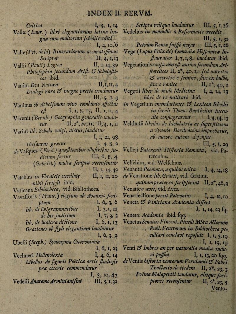 Critica I, 5? h T4 Vallas ( Laur.) libri elegantiarum latina lin¬ gua cum multorum fcholiis editi I, 4,10/6 Valle (Pet.dela) Itinerariorum accuratiflimus Scriptor II, 4, 1, 13 Vallii (Paulf) Logica II, 1,14,30 Philofophia fecundum Ari fi* d Schola fi¬ cos ibid. V an ini Dea Liatur a II, 1,11,4 Dialogi raro d magno pretio venduntur III,5,i,9 Vaninus ob Athcifmum vivo comburio affectus efl I, 1, 8,17* 1, n, 4 Varenii (Bcrnh.J Geographia generalis lauda¬ tur II, 2*, 20,11, II, 4, i, 11 Varini lib. Schola vulgi, dictus, laudatur I, 1, 21, 98 thefaurus gracus I, 4, g, 2 deVafquez (Feni.) quaftionibus illuftribus ju¬ dicium fertur III, 6, 8, 4 (GabricL) multa feripta recenfentur II, 1, 14,42 Vatablus in Ebraicis excelluit II, 1, 11, 20 nihil fcripfit ibid. Vaticana Bibliotheca, vid. Bibliotheca. Vavafforis (Franc.) elogium ab Avauxio feri- ptum I, 6, 3, 6 Ub. de Epigrammatibus I, 7,1, 12 his judicium I, 7, 3, 3 lib. de ludicra dittione I, 6, j, 17 Orationes ob ftyli elegantiam laudantur I, 6, 3, 2 Ubelii (Steph.) Synonyma Ciceroniana I, 6,1, 23 Vechneri Hellenolexia I, 4, 6, 14 Libellus de figuris Poetica artis ftudiofis pra ceteris commendatur I, 3, 10, 47 Vedelii Anatome Armini anifmi III, 5, i, 32 Scrapta reliqua laudantur III, 5,1,26 Vedelius nonnullis a Reformatis recedit III, 5, 1, 32 Petrum Roma fuijfe negat III, 5,1,26 Vega (Lupus Felix de) Comoedia Hifpanica In- ftaurator 1,7,1,8» laudatur ibid. Vegetationis caufa mn e fi anima fecundum Ari- fiotelicos II, 2*, 40,1, yW nutritio \ accretio e femine ffive ex bulbo, Jive c radice II, 2*, 40, 2 Vegetii liber de mulo Medicina I, 4, 14, 13 libri de re militari ibid. in Vegetium emendationes d Lexicon Rhodii in ferali Thom. Bartholini incen¬ di 0 conflagrarunt 1,4,14,13 Velthufii libellus de Idololatria ac fuperftitione a Synodo Dordracena improbatur, ab autore autem defenjus ■ > Iil, 5, b 29 Velleji Paterculi Hi flor ia Romana, vid. Pa¬ terculus. Velfchius, vid. Welfchius. Venantii Poemata, a quibus edita I, 4,14, ig Venatione lib. Gratii, vid. Gratius, quinam protere a fcripferint 11,2*, 46,3 Venaticie aves, vid. Aves. Venas feclioneperiit Petronius I, 4, 12,10 Veneta d Vinitiana Academia differt I, 1,14, 23 fq. Venetae Academia ibid. lqq. Venetus Senatus Vmeent, Pinelli MSta Attorum < Pubi. Venet orum in Bibliotheca pe¬ culiari conclavi repofuit I, 1, 2,19 1, 19? 19 Venti d Imbres an per naturalia media indu¬ ci pojfint I, 1, 13,20 fqq. Ventis hiftoria ventorum Verulamii d Fabri Tractatio de iisdem II, 2*, 23, 3 Poema Malapertii laudatur, aliique Jcri- ptores recenfentur II, 2*, 23, 5 Vento-