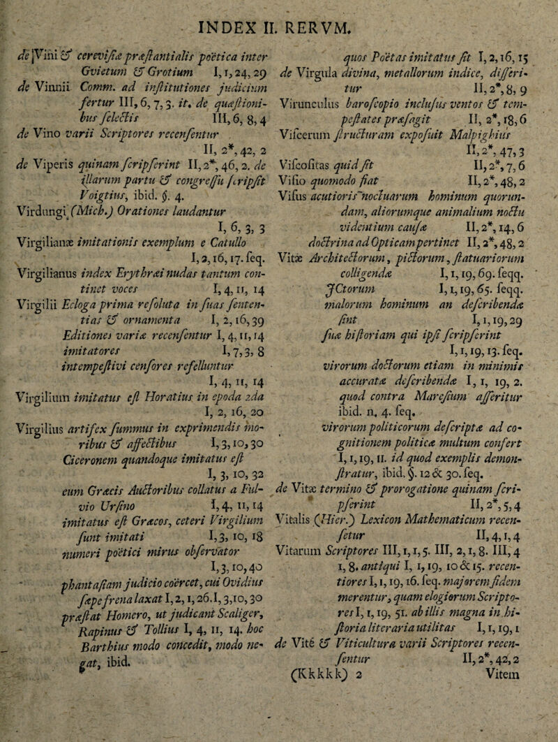 de [Vini d cerevijia proflanti alis poetica inter Gvictum Grotium I, r, 24,29 de Vinnil Comm. ad infiitutiones judicium fertur 111,6,7,3. it* de quAjlioni- bus fele diis 111,6,8,4 de Vino varii Scriptores recenfentur 11,2*42,2 de Viperis quinam fcripferint 11,2*, 46,2. de illarum partu d congre fu fripjit Voigtius, ibici. §. 4. Virdungi. (Mich.) Orationes laudantur !, 6, 3, 3 Virgilianx imitati otiis exemplum e Catullo I,3,i6, 17. feq. Virgilianus index Erythraei nudas tantum con¬ tinet voces 1,4,11,14 Virgilii Ecloga prima refoluta in fuas fenten¬ ti as 15 ornamenta I, 2,16,39 Editione i varice recenfentur 1,4,11,14 imitatores 1,7,3, 8 intempeftivi c enfor es refelluntur I, 4311, 14 Virgilium imitatus ejl Horatius in epoda zda I, 2, 16, 20 Virgilius artifex fumnius in exprimendis mo¬ ribus d ajfedlibus 1,3,10,30 Ciceronem quandoque imitatus ejl I, 3,10, 32 eum Graecis Alitioribus collatus a Ful¬ vio JJrfino 1,4,11,14 imitatus ejl Gracos, ceteri Virgilium funt imitati 1,3, 10, 18 numeri poetici mirus obfervator 1,3,10,40 phant a fiam judicio coercet, cui Ovidius fape frena laxat 1,2,1,26.1,3,10,30 prajlat Homero, ut judicant Scaliger, Rapinus d Tollius I, 4, 11, 14. hoc Barthius modo concedit, modo nc- gat, ibid. quos Poetas imitatus Jit 1,2,16,15 de Virgula divina, metallorum indice, dijjeri- tur 11,2*8,9 Virunculus barofcopio inclujus ventos 15 tcm- pcjlates prAfagit II, 2*, 18,6 Vifcerum fi ruetur am expofiiiit Malpighius K, **, 47,3 Vifcofitas quid Jit II, 2*, 7,6 Vi fio quomodo fiat II, 2*, 48,2 Vifiis acuti ori synoditarum hominum quorun- ali orumque animalium nodlu videntium cuiiJa II, 2*, 14,6 docirina ad Opticam pertinet II, 2*, 48,2 Vitae Architectorum, pi di orum, fiatuariorum colligendA 1,1,19,69. feqq. JCtorum I, i, 19,65. feqq. jnalorurn hominum an defcribendA fint 1,1,19,29 fu a hi floriam qui ipfi fcripferint 1,1,19, r3. feq. virorum do diorum etiam in minimis accurat a dcfcribendA 1,1, 19, 2. quod contra Marcjium ajferitur ibid. n. 4. feq. virorum politicorum defcriptA ad co¬ gnitionem politicA multum confert 1,1,19,11. id quod exemplis demon- ftraiur, ibid, §. 12 & 30. feq. de Vitae termino d prorogatione quinam feri- pfirint ' II, 2*, 5,4 Vitalis (Hier.') Lexicon Mathematicum recen- fetur II, 4,1,4 Vitarum Scriptores III, 1,1,5. III, 2,1,8. HI, 4 i,8* antiqui I, 1,19, 10&15. recen- tiores 1,1,19,16. feq. majorem fidem merentur, quam elogiorum Scripto- res 1,1,19, 51. ab illis magna in .hi- Jloria liter aria utilitas 1,1,19,1 4e Viti d Viti cultura varii Scriptores recen¬ fentur II, 2*, 42,2 (Kkkkk) 2 Vitem