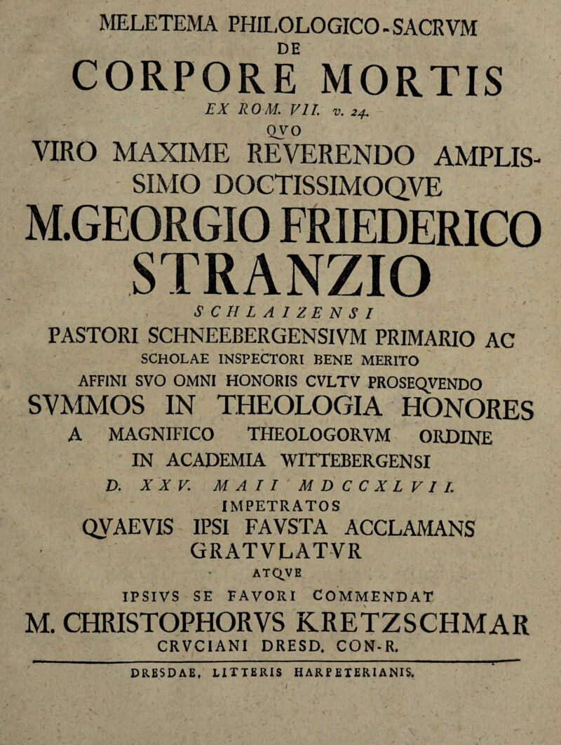 MELETEMA PHILOLOGICO - SACRVM DE CORPORE MORTIS EX ROM. VII. v. 24. Qvo VIRO MAXIME REVERENDO AMPLIS¬ SIMO DOCTISSIMOQVE M.GEORGIO FRIEDERICO STRANZIO SCHLAIZENSI PASTORI SCHNEEBERGENSIVM PRIMARIO AC SCHOLAE INSPECTORI BENE MERITO AFFINI SVO OMNI HONORIS CVLTV PROSEQVENDO SVMMOS IN THEOLOGIA HONORES A MAGNIFICO THEOLO GORVM ORDINE IN ACADEMIA WITTEBERGENSI D. XXV. MAII MDCCXLVII. IMPETRATOS QVAEVIS IPSI FAVSTA ACCLAMANS GRATVLATVR ATQ.VE IPSIVS SE FAVORI COMMENDAT M. CHRISTOPHORVS KRETZSCHMAR CRVCIANI DRESD. CON-R. ^ I I ' - y L DRESDAE, LITTERIS HARPETERIANIS, /