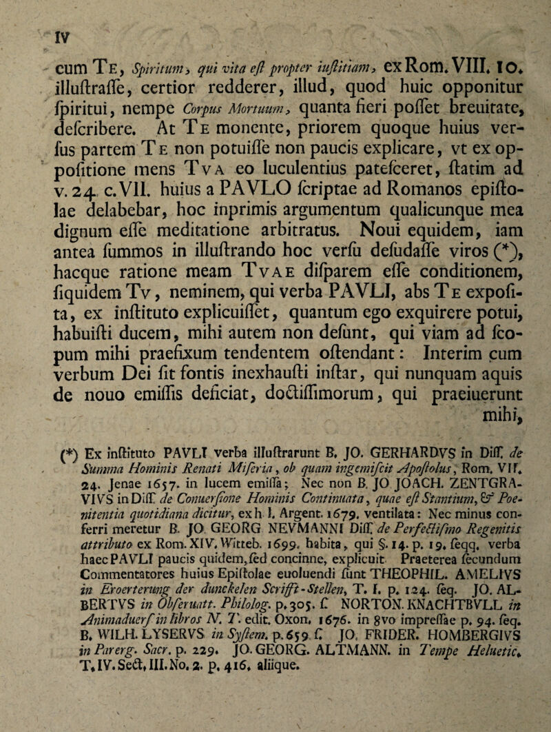 \ ‘ CUm Te, spiritum, qui vita efl propter iuflittam, GX Rom. VIII, 10* illuftrafle, certior redderer, illud, quod huic opponitur Ipiritui, nempe Corpus Mortuum, quanta fieri poflet breuitate, defcribere. At Te monente, priorem quoque huius ver¬ ius partem T e non potuifle non paucis explicare, vt ex op- pofitione mens Tva eo luculentius patefeeret, ftatim ad v. 24 c. VII. huius a PAVLO icriptae ad Romanos epifto- lae delabebar, hoc inprimis argumentum qualicunque mea dignum efle meditatione arbitratus. Noui equidem, iam antea iummos in illuftrando hoc veriii defudafle viros (*), hacque ratione meam Tva e difparem efle conditionem, fiquidem Tv, neminem, qui verba PAVJLJ, abs T e expoli¬ ta , ex inftituto explicuiflet, quantum ego exquirere potui, habuifti ducem, mihi autem non defunt, qui viam ad fco- pum mihi praefixum tendentem oftendant: Interim cum verbum Dei fit fontis inexhaufti inftar, qui nunquam aquis de nouo emiflis deficiat, do&iflimorum, qui praeiuerunt mihi, (*) Ex inftituto PAVLT verba illuftrarunt B. JO. GERHARDVS in Diff de Summa Hominis Renati Mi fer ia, ob quam ingemifeit slpoflolus, Rom* VII, 24. Jenae 1657* in lucem emifla; Nec non B. JO JOACH. ZENTGRA- VIVS inDilT de Conuerfone Hominis Continuata r quae efl Stantium, Poe~ nitentia quotidiana dicitur, exh 1. Argent. 1679. ventilata: Nec minus con¬ ferri meretur R JO GEORG NEVMANNI de Perfe&ifmo Regenitis attributo ex Rom. XIV* Witteb. 1699* habita „ qui §. 14. p. 19, feqq. verba haecPAVLI paucis quidem^fed concinne, explicuit Praeterea frcundum Commentatores huius Epiftolae euoluendi fimt THEOPHIL. AMELIVS in Eroerterwg der dunckelen Scrifli, - Stelieny T, f. p* 1,24. (eq. JO. AL- BERTVS in Obferuatt. Pbitolog. p*30$. C NORTON. KNACHTBVLL in Animaduerf in fibros N. T. edit. Oxon, 1676. in 8vo imprefTae p. 94. feq. B. WILH. LYSERVS in Syflem. p. ($59 C J0C FRIDER. HOMBERGIVS in Pirerg. Sacr. p, 229. JO. GEORG. ALTMANN. in Tempe Heluetic♦ T* IV. Se£tt III. No. z p, 416, aliique. \
