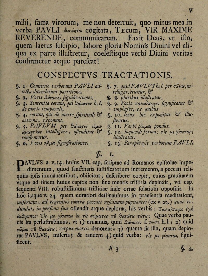 mihi, fama virorum, me non deterruit, quo minus mea in verba PAVLI $vaverjT<z cogitata, Te cum, VIR MAXIME REVERENDE, communicarem. Faxit Deus, vt ifto, quem laetus fufcipio, labore gloria Nominis Diuini vel ali¬ qua ex parte illuftretur, coeleftisque verbi Diuini veritas confirmetur atque patefcat! CONSPECTVS TRACTAfTIONIS. §. i. Connexio verborum PAVLI ad- ieffa dicendorum partitione. 2* Vocis Sccvc&rcc fignificationes. §. 3. Sententia eorum, qui Sccvurov h. /, de morte temporali, §. 4, eorum, qui de morte fpirituali aeterna, exponunt♦ PAVLVM per Sccvcctcv vc[aov ccfxcLqTtus intelligere, ojlenditur & confirmatur. §♦ Vocis (joofAot fignificationes. §. 7. quidPAVLVShJ.pervooiAufin- telligat, eruitur, Sf §. 8* pluribus illujlratur♦ §. 9* Focis rotXcu7tcA)Qcs fignificatus & * empbqfes, quibus §« 10. locus hic exponitur idu- Jlratur, §. 11. Verbi faiJLcij pondus. §, 12. loquendi forma: rls (as fiasTcif; illujlratur. §. 13. Paraphrafis verborum PAVLI §. 1. PAVLVS a v.14. huius VII. eap. fcriptae ad Romanos epiftolae impe¬ dimentum , quod fan&itatis iuftificatorum incremento, a peccati reli¬ quiis ipfis immanentibus, obiicitur, defcribere coepit, cuius grauitatem vsque ad finem huius capitis non fine mentis triftitia depinxit, vti cap. fequenti VIII. robufiiffimum triftitiae inde ortae folatium oppofuit. In hoc itaque v. 24. quem curatiori defiinauimus in praefentia meditationi, pnferiam > ad regenitos contra peccati refiduumpugnantes (ex v. 23.) quae re¬ dundat, in perfona fua ofiendit atque deplorat, his verbis : TaAofaufos ly& ttvBqoc7tc£' Tts pe fiaerou in rt GoofjLccrcs r& Sctvdrs r&rs; Quae verba pau¬ cis ita perluftrabimus, vt 1) eruamus, quid Sdvuros f. mors h.l.5 2) quid coofAct'Sxvxtx, corpus mortis denotent 5 3) quanta fit illa, quam deplo¬ rat PAVLVS, miferia* & tandem 4) quid verba: rls /as faerca, figni- ficent, §• z% A 3 '