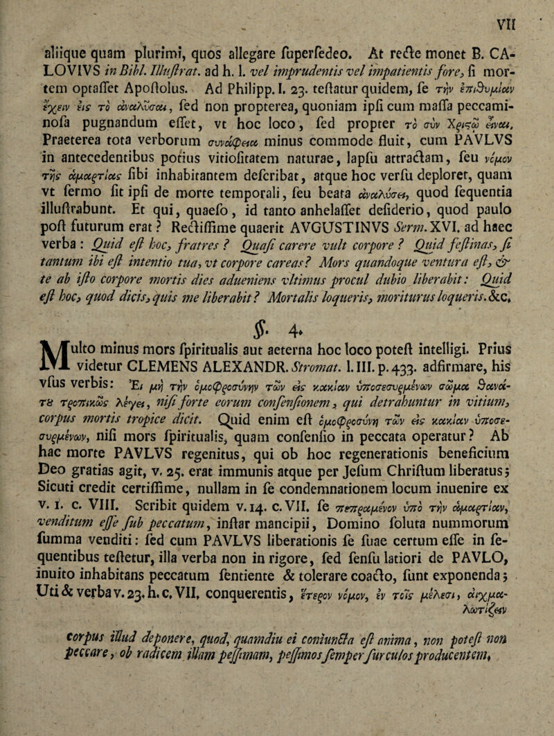aliique quam plurimi, quos allegare fuperfedeo. At re fle monet B. CA- LOVIVS in Bibi. IUuftrat. ad h. 1. vel imprudentis vel impatientis fore, fi mor¬ tem optaffet Apoflolus. Ad Philipp. I. 23. tefiatur quidem, fe rifr hnBv/sictv (%eiv hs t0 dvaAZacu, fed non propterea, quoniam ipfi cum maffa peccami- nofa pugnandum effet, vt hoc loco, fed propter rb <7UV Xgl^M «1!tU, Praeterea tota verborum awdepeicc minus commode fluit, cum PAVLVS in antecedentibus potius vitiofitatem naturae, lapfu attractam, feu vc^ucv ty\s ufjLu^Tiots fibi inhabitantem defcribat, atque hoc verfu deploret, quam vt fermo fit ipfi de morte temporali, feu beata dmXir», quod fequentia illuftrabunt. Et qui, quaefo, id tanto anhelaflet defiderio, quod paulo poft futurum erat ? Rectiffime quaerit AVGUSTINVS Serm. XVI, ad haec verba : Quid efl hoc, fratres ? Quafi carere vult corpore ? Quid feftinas, fi tantum ibi efl intentio tua, vt corpore care as? Mors quandoque ventura efl, & te ab iflo corpore mortis dies adueniens vltimus procul dubio liberabit: Qmd efl hoc, quod dicis, quis me liberabit? Mortalis loqueris, moriturus loqueris. &c» §• 4* Multo minus mors fpiritualis aut aeterna hoc loco poteft intelligi. Prius videtur GLEMENS ALEXANDR. Stromat. 1. III. p. 433. adfirmare, his vfus verbis: ’E/ /uri rrtv c/AcCpgcovvyjv rbbv eis yocaiocv v7to<T8(rvgfjiev(W dobfjioc Boivot- T8 T$c7tiKws heyei, nifi forte eorum confenfionem, qui detrahuntur in vitium, corpus mortis tropice dicit. Quid enim efl cfjtcfycouvtj rZv eis kcckIuv uzrcra- crvgfAevGov, nifi mors fpiritualis, quam confenfio in peccata operatur? Ab hac morte PAVLVS regenitus, qui ob hoc regenerationis beneficium Deo gratias agit, v, 25. erat immunis atque per Jefum Chriftum liberatus; Sicuti credit certifiime, nullam in fe condemnationem locum inuenire ex v. 1. c. VIII. Scribit quidem v. 14* c. VII, fe 7te7t^uiA8vov vno rrjv cbjuoc^Tlocv, venditum ejje fub peccatum, inftar mancipii, Domino foluta nummorum fumma venditi: fed cum PAVLVS liberationis fe fuae certum efle in fe- quentibus teftetur, illa verba non in rigore, fed fenfu latiori de PAVLO, inuito inhabitans peccatum fentiente & tolerare coacto, funt exponenda; Uti & verba v. 23* h. c, VII, conquerentis, etsgcv vcjjtcv, £v tc7s fAsXevi, diy.fxcc- Xoorl&v corpus illud deponere, quod\ quamdiu ei conlunSla efl (mima, non potefl non peccare, ob radicem iUm pejjnnam, pefflmosfemperfur culos producentem*