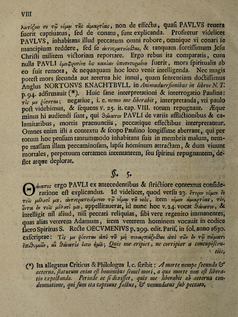 « r5 vofA6j rv[s dfAot^TMs, non de effectu, quali PAVLVS reuera fuerit captitiatus, fed de conatu, funt explicanda. Profitetur videlicet PAVLVS, inhabitans illud peccatum omni robore, omnique vi conari fe mancipium reddere, fed fe mn^xrevs&M, & tanquam fortiffimum Jefu Chrifti militem vidoriam reportare. Ergo rebus ita comparatis, cura nulla PAVLI cpctpgoovvri hs kkkIciv xnsoaeavqiAevs fuerit, mors fpiritualis ab eo fuit remota, & nequaquam hoc loco venit intelligenda. Nec magis poteft mors fecunda aut aeterna hic innui, quam fententiam dodiffimus Anglus NORTONVS KNACHTBVLL in Animaduerfionibus in libros N.T. p.94. adfirmauit (*). Huic fane interpretationi & interrogatio Paulina: rls pe gb/rercu; negatiue, i. e. nemo me liberabit, interpretanda, vti paulo poft videbimus, & fequens v. 25. it. cap. VIII. totum repugnant, ^que minus hi audiendi funt, qui Bdtarcv PAVLI de variis afflidionibus & ca¬ lamitatibus, mortis praenunciis, peccatique effedibus interpretantur. Omnes enim illi a contextu & fcopoPauiino longiffime aberrant, qui per totum hoc penfum tantummodo inhabitans fuis in membris malum, nem¬ pe maffam illam peccaminofam, lapfu hominum attradam, & dum viuunt mortales, perpetuum certamen intentantem, feu fpiritui repugnantem, de¬ flet atque deplorat, & 5* 0wcvros ergo PAVLI ex antecedentibus & Aridiore contextus confide- ratione eft explicandus. Id videlicet, quod verfu 23. eregov vlpov b rois fxiheat pd, dvTi^gc&Tevcpmv roo vcjaco t& vocs , item vc/aqv dfAoc^rlocs, rbv, ovrcc h rois fjiiheoi p», appellitauerat, id nunc hoc v. 24. vocat Scxmrov, & intelligit nil aliud, nifi peccari reliquias, fibivere regenito immanentes, quas alias veterem Adamum, item veterem hominem vocauit in codice facro Spiritus S. Rede OECVMEN1VS p4 299. edit. PariC in fol. anno 1630. exfcriptae: TIs jxs 'gva-erou oeno rS fjtvj vvvccgTtocQi&ui ccno toqv h tm croofxccrt z7t3v[Aicov, cu Smaris hcriv ripiv, Quis me eripiet, ne corripiar a concupifcen- * tiis. (*) Ita allegatus Criticus & Philologus I. c. fcribit t d morte nempe fecunda aeterna, Jlatutum enim eft hominibus femel mori, a qua morte non eft libera¬ tio expeti and a. Perinde ac fi dixijfet, quis me liberabit ab aeterna con¬ demnatione, qui fum ita captiuus faBus, (f venundatus fub peccatof
