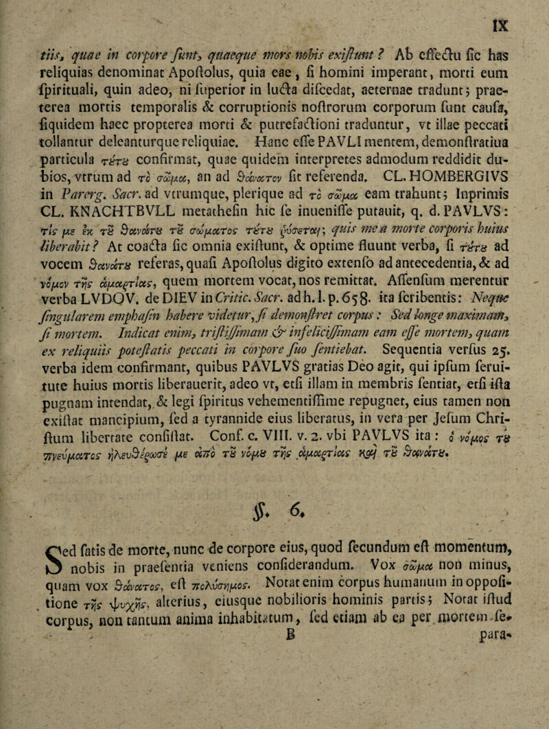 tliSj quae in corpore fiuntP quaeque mors nobis exiflunt ? Ab efFertu fic has reliquias denominat Apoftolus, quia eae, fi homini imperant, morti eum fpirituali, quin adeo, nifuperior in luela difcedat, aeternae tradunt; prae¬ terea mortis temporalis & corruptionis noftrorum corporum funt caufa, fiquidem haec propterea morti & putrefartioni traduntur, vt illae peccati tollantur deleanturque reliquiae. Hanc effe PAVLI mentem, demonflratiua particula r£r% confirmat, quae quidem interpretes admodum reddidit du¬ bios, vtrum ad rc o-ocjAcz, an ad 9-mmtcv fic referenda, CL. HOMBHRG1VS in Parerg. Sacr. ad verumque, plerique ad ro ctSjjm eam trahunt; Inprimis CL, KNfACHTBVLL metathefin hic fe inueniffe putauit, q, d. PAVLVS: rk //£ ex rS &CCVMT8 r§ adjectos T8rs gv<T€totf; quis vrtCM morte corporis huius liberabit? At coarta fic omnia exiflunt, & optime fluunt verba, fi r^rs ad vocem Sccvdra referas, quafi Apoftolus digito extenfo ad antecedentia, & ad ySfxov ty\s ufAo^Tluc, quem mortem vocat, nos remittat, Affenfum merentur verba LVDOV, faDVENin€ritic.Sacr. adh. 1.p,^58* ita feribentis: Neque fingularem emphajin habere videtur r fi demonfiret corpus: Sed longe maximam* fi mortem. Indicat enimp trifiijfinmn &' infelkijfimam eam ejje mortem> quam ex reliquiis potefiatis peccati in corpore fuo fentiebat. Sequentia verfus 25. verba idem confirmant, quibus PAVLVS gratias Deo agit, qui ipfum ferui- tute huius mortis liberauerit, adeo vt, etfi illam in membris fentiat, etfi ifta pugnam intendat, & legi fpiritus vehementiffime repugnet, eius tamen non exiflat mancipium, fed a tyrannide eius liberatus, in vera per Jefum Chri- ftum libertate confiflat. Conf. c. V1H. v. 2. vbi PAVLVS ita : i 71‘vev/AOiTCiC rjAevS/gaxre /Jte rivi rS vof.8 rijc dpoegrim H&j rS §* 6* : Sed fatis de morte, nunc de corpore eius, quod fecundum eft momentum, nobis in praefentia veniens confiderandum. Vox iZjA» non minus, quam vox Bdmros, eft Notat enim corpus humanum inoppofi- tione rr,s 4>vxfr, alterius, eiusque nobilioris hominis partis; Notat iftud corpus, aon tantum anima inhabitatum, fed etiam ab ea per mortem,fe* B para»