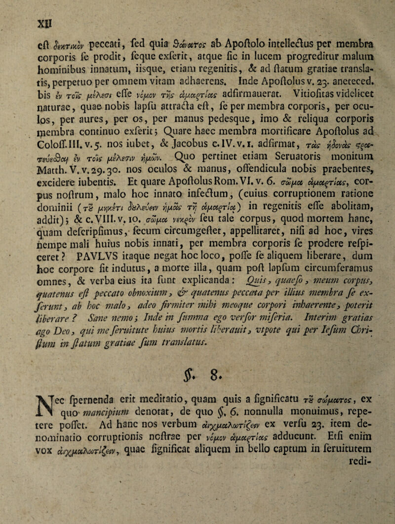 XB eft <5W/iccv peccati, fed quia Bdvuros ab Apoftolo intelle&us per membra corporis fe prodit, feque exferit, atque fic in lucem progreditur malum hominibus innatum, iisque, etiam regenitis, & ad flatum gratiae transla¬ tis, perpetuo per omnem vitam adhaerens* Inde Apoftolus v. 23. aneteced. bis iv reis /Jietevt effe vlpov rys darius adfirmauerat. Vitiofitas videlicet naturae, qua^ nobis lapfu attraftaeft, fe per membra corporis, per ocu¬ los, per aures, per os, per manus pedesque, imo & reliqua corporis ipembra continuo exferit 5 Quare haec membra mortificare Apoftolus ad Coloff.IH* v.5. nosiubet, & Jacobus c.IV.v.i. adfirmat, rus vjSovds rsvsSui Iv reis nfjwv. Quo pertinet etiam Seruatoris monitum Matth. V*^29.30. nos oculos & manus, offendicula nobis praebentes, excidere iubentis. Et quare ApoflolusRom.VI. v. 6. aupu upu^rlus, cor¬ pus noflrum, malo hoc innato infe&um, (cuius corruptionem ratione dominii (r& fjtqyJrt fisXev&v yj/Aus rr, ufAugrlu) in regenitis effe abolitam, addit)5 & c.VIII.v* io* vexfov feu tale corpus, quod mortem hanc, 'quam defcripfimus, fecum circumgeflet, appellitaret, nifi ad hoc, vires nempe mali huius nobis innati, per membra corporis fe prodere refpi- ceret ? PAVLVS itaque negat hoc loco, poffe fe aliquem liberare, dum hoc corpore fit indutus, a morte illa, quam poft lapfum circumferamus omnes, & verba eius ita funt explicanda ; Quis, quaefo, meum corpus, quatenus efl peccato obnoxium , & quatenus peccata per illius membra fe ex- ferunt, ab hoc malo , adeo firmiter mihi meoque corpori inhaerente, poterit liberare ? Sane nemo; Inde in fumma ego ver for miferia. Interim gratias ago Deo, qui me feruitute huius mortis liberauit, vtpote qui per lefum Chri- fium in fatum gratiae fum translatus. §■ 8. Nec fpernenda erit meditatio, quam quis a fignificatu rs acopuros, ex quo mancipium denotat, de quo §, 6. nonnulla monuimus, repe¬ tere po(Tct. Ad hanc nos verbum v ex verfu 23. item de¬ nominatio corruptionis ncftrae per vcfiov aerias adducunt. Etfi enim vox dr/uxAuTt&v, quae lignificat aliquem in bello captura in feruitutem ./VI W redi-