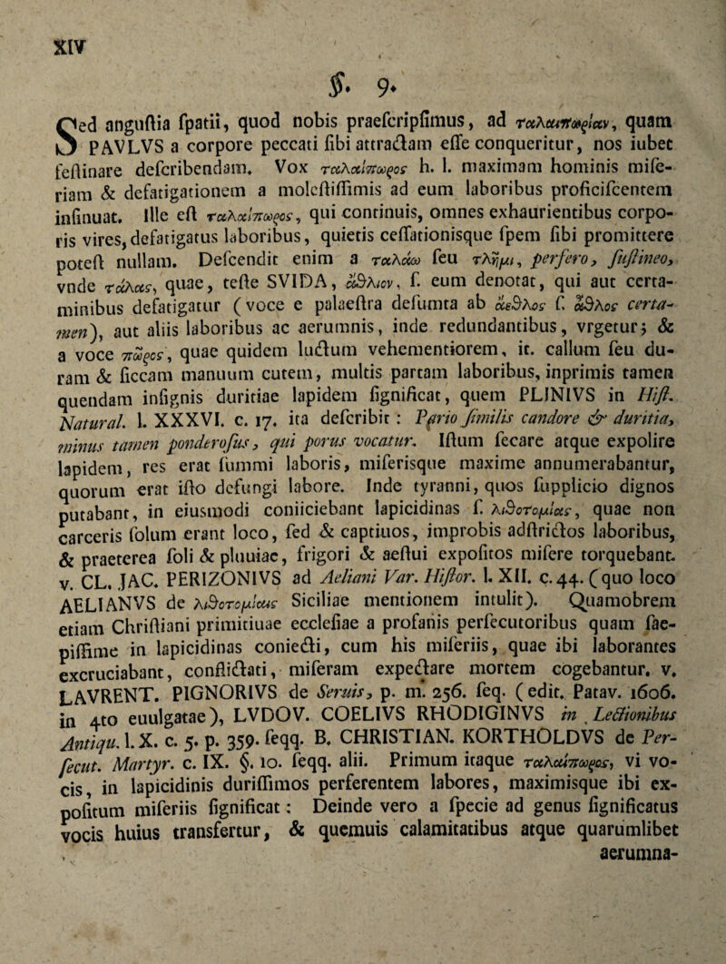 / §• 9* Sed anguAia fpatii, quod nobis praefcripfimus, ad rctXeuit»^/<*v, quam PAVLVS a corpore peccati fibi attradam efie conqueritur, nos iubet feAinare dcfcribendam. Vox rcthotlTt^os h. 1. maximam hominis mi(e- riam & defatigationem a molcAifiimis ad eum laboribus proficifcentetn infinuat. Ille eA raAa/w^cf, qui continuis, omnes exhaurientibus corpo¬ ris vires, defatigatus laboribus, quietis ceflationisque fpem libi promittere poteA nullam. Defcendit enim a r«A«® feu rAr^i, perfero, fuftineo, vnde quae, teAe SV1DA, a$Aicv, f. eum denotat, qui aut certa¬ minibus defatigatur ( voce e palaeAra defumta ab mBaos C «3aoe certa- men), aut aliis laboribus ac aerumnis, inde redundantibus, vrgetur; & a voce 7tupos, quae quidem ludum vehementiorem, it. callum feu du¬ ram & liceam manuum cutem, multis partam laboribus, inprimis tamen quendam infignis duritiae lapidem lignificat, quem PLINIVS in Hifi. Natural. 1. XXXVI. c. 17. ita deferibit: Pano Jimilis candore & duritia, minus tamen ponderofus, qui porus vocatur. lAum fecare atque expolire lapidem, res erat lummi laboris, miferisque maxime annumerabantur, quorum erat iAo defungi labore. Inde tyranni, quos fupplicio dignos putabant, in eiusmodi coniiciebant lapicidinas f h&oroftas, quae non carceris folum erant loco, fed & captiuos, improbis adAridos laboribus, & praeterea foli & pluuiac, frigori & aeAui expofitos mifere torquebant, v. CL. JAC. PER1ZONIVS ad Aeliani Var. Hifior. 1. XII. c.44. (quo loco AELI AN VS de A iBoro^icus Siciliae mentionem intulit). Quamobrem etiam ChriAiani primitiuae eccleiiae a profanis perfecutoribus quam fae- pilHme 'in lapicidinas coniedi, cum his miferiis, quae ibi laborantes excruciabant, conflidati, miferam expedare mortem cogebantur, v. LAVRENT. P1GNORIVS de Sentis, p. m. 256. feq. ( edit. Patav. 1606. in 4to euulgatae), LVDOV. COELIVS RHODIGINVS in Lettionibus Antiqu. 1. X. c. 5. p. 359. feqq. B. CHRISTIAN. KORTHOLDVS de Per- fecut. Martyr, c. IX. §. 10. feqq. alii. Primum itaque r«A«mw^, vi vo¬ cis in lapicidinis duriAimos perferentem labores, maximisque ibi ex¬ politum miferiis fignificat: Deinde vero a fpecie ad genus fignificatus vocis huius transfertur, & quemuis calamitatibus atque quarumlibet , aerumna-