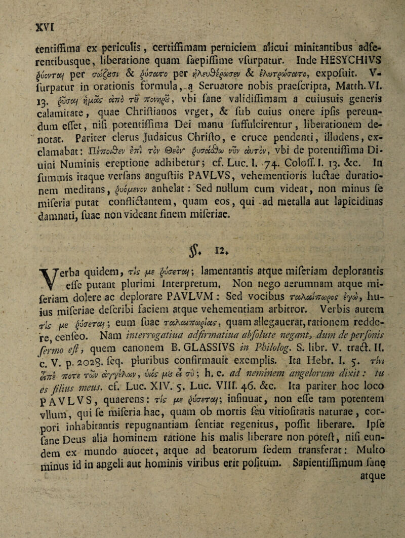 -XV[ * tentiffima ex periculis, cemffimam perniciem alicui minitantibus adfe- rentibusque, liberatione quam faepiffime vfurpatur. Inde HESYCHiVS gvcvrotf per cToS^utTt & Qu&ocro per qAsvBegootrev & sAvrqoosrc&To, expofuit. V- furpatur in orationis formula, a Seruatore nobis praefcripta, Matth.VI. 13, (fficrcK/ 'ypok cc7tg rS #ovqg§, vbi fane validiffimam a cuiusuis generis calamitate, quae Chriffianos vrget, & fub cuius onere ipfis pereun¬ dum effet, nifi potentiffima Dei manu fuffuicirentur, liberationem de¬ notat. Pariter clerus Judaicus Chrillo, e cruce pendenti, illudens, ex¬ clamabat: Hsnot&ev hi) riv ®eov' gv&cc&co vvv c&vTcVf vbi de potentiffima Di- uini Numinis ereptione adhibetur 5 cf. Luc. I. 74. Coloff. I. 13, &c. In fummis itaque verfans anguffiis PAVLVS, veheinentioris ludiae duratio- nem meditans, gvopsvcv anhelat: Sed nullum cum videat, non minus fe miferia putat conflidlantem, quam eos, qui *ad metalla aut lapicidinas damnati, luae non videant Finem miferiae. §. I2> o ■ ■ ] ' « Yerba quidem, vis ps £uW«/; lamentantis atque miferiam deplorantis effe putant plurimi Interpretum» Non nego aerumnam atque mi¬ feriam dolere ac deplorare PAVLVM : Sed vocibus tccAccItt^qs eyw, hu¬ ius miferiae defcribi faciem atque vehementiam arbitror. Verbis autem rls jue ^(Tsraj; eum fuae vuhcuTra^lxs 9 quam allegauerat, rationem redde¬ re cenfeo. Nam interrogarim adfirmatiua ab folate negant> dum de perfonis fermo eft, quem canonem B. GLASSIVS in Philolog. S. libr. V. tradi. II. c. V. p. 2023. feq. pluribus confirmauk exemplis. Ita Hebr. L 5. vivi ei7rs 7rore roov dyyskooy, vtcs /u& et cru ; h. e. ad neminem angelorum dixit: tu es filius meus. cf. Luc. XIV. 5. Luc. VIII. 46. &c. Ita pariter hoc loco PAVLVS, quaerens: rls fxs ^uW*/; infinuat, non effe tam potentem vllum, qui fe miferia hac, quam ob mortis feti vitiofitatis naturae, cor¬ pori inhabitantis repugnantiam fentiat regenitus, poffit liberare. Ipfe fane Deus alia hominem ratione his malis liberare non potefl:, nili eun¬ dem ex mundo auocet, atque ad beatorum fedem transferat: Multo minus id in angeli aut hominis viribus erit pofitum. Sapientiffimum fane atque /