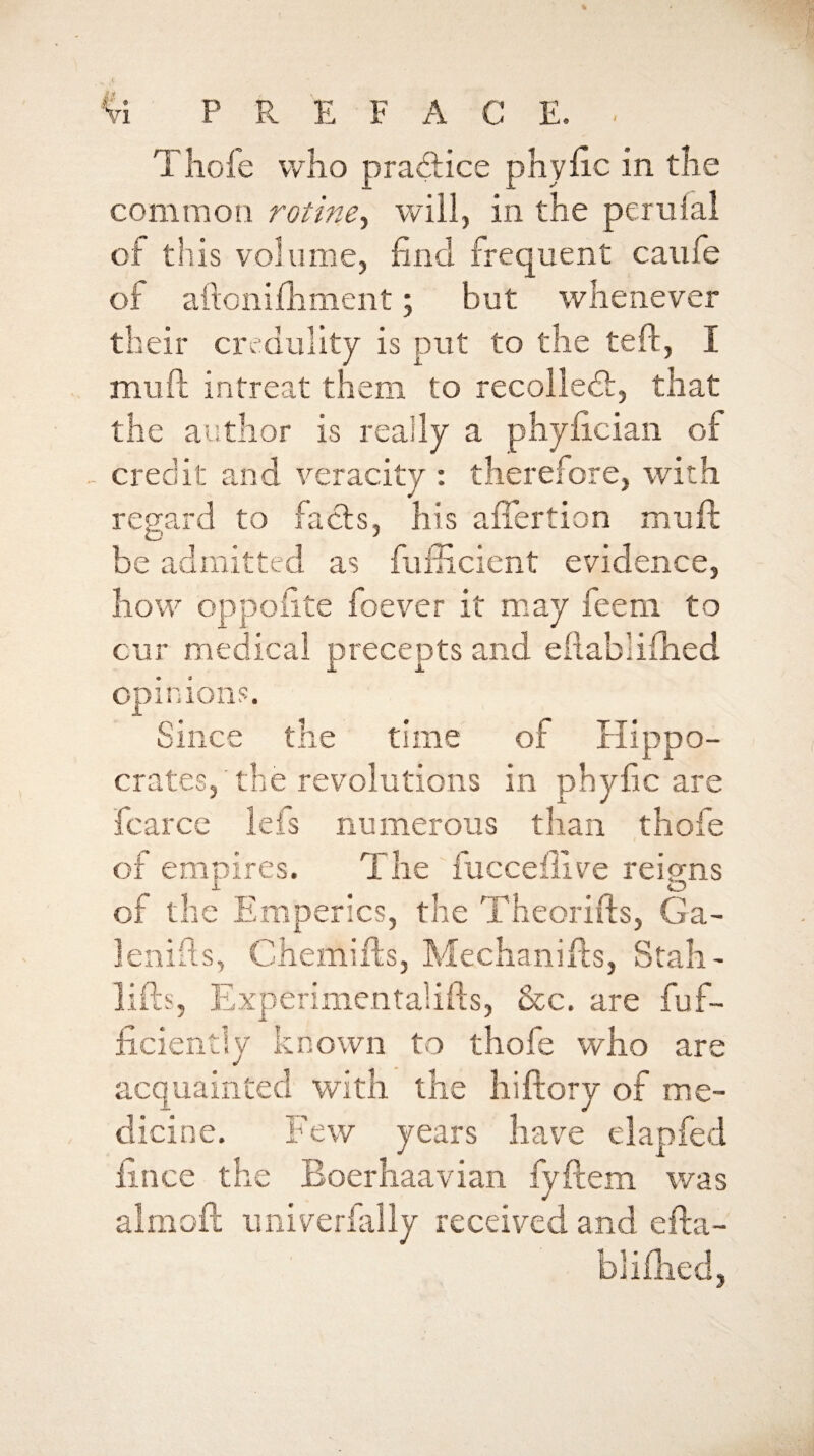 Tliofe who pra6lice phyiic in the common rotine^ will, in the peruial of this volume, find frequent caiife of aftonifhment; but whenever their credulity is put to the teft, I muft intreat them to recolledi:, that the author is really a phyfician of ^ credit and veracity : therefore, with regard to facts, his alTertion mufi: be admitted as fufiicient evidence, how oppofite foever it nray feem to cur medical precepts and eilablifhed opinions. Since the time of Hippo¬ crates, the revolutions in phyfic are fcarce lefs numerous than thofe of empires. The fuccefilve reigns of the Emperics, the Theorifts, Ga- lenifis, Chemifts, Mechanifts, Stall- lifts, Experimcntalifts, &c. are fuf- ficiently known to thofe who are acquainted wdth the hiftory of me¬ dicine. Few years have clapfed fince the Eoerhaavian fyftem was almoft iiniverfally received and efta- bliilied,