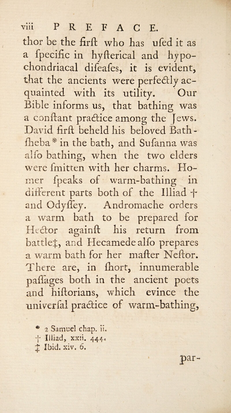 thor be the firil who has ufed it as a fpecific in hyflerical and hypo¬ chondriacal difeafes, it is evident, that the ancients were perfedlly ac¬ quainted with its utility. Our Bible informs us, that bathing was a conftant pra£lice among the Jews. .David firft beheld his beloved Bath- jQieba'^ in the bath, and Sufanna was alfo bathing, when the two elders were Imitten with her charms. FIo- irier fpeaks of warm-bathing in dificrent parts both of the Illiad -f- and OdyiTey. Andromache orders a warm bath to be prepared for Hector againft his return from battle!, and Hecamedealfo prepares a warm bath for her mafter Neftor. There are, in fhort, innumerable paffages both in the ancient poets and hiftorians, which evince the univerfal practice of warm-bathing, * 2 Samuel chap. ii. + Illiad, xxsi. 444, ! Ibid. xiv. D.