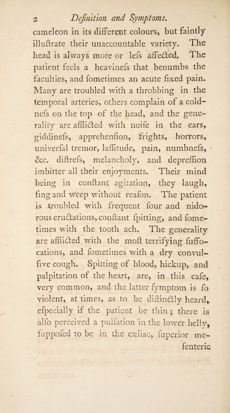 cameleon in its different colours, but faintly illuflrate their unaccountable variety. The head is always more or lefs affedted. The patient feels a heavinefs that benumbs the faculties, and fometimes an acute fixed pain. Many are troubled with a throbbing in the temporal arteries, others complain of a cold- nefs on the top of the head, and the gene¬ rality are afflidled with noife in the ears, giddinefs, apprehenfion, frights, horrors, univerfal tremor, laffitude, pain, numbnefs, • &c. diftrefs, melancholy, and depreffion imbitter all their enjoyments. Their mind being in conflant agitation, they laugh, ling and weep without reafon. The patient is -troubled with frequent four and nido- rous erudtations, conflant fpitting, and fome¬ times with the tooth ach. The generality are afSidted with the mofl terrifying fuffo- cations, and fometimes with a dry convul- five cough. Spitting of blood, hickup, and palpitation of the heart, are, in this cafe, very common, and the latter fymptom is fo violent, at times, as to be diftindlly heard, efpecially if the patient be thin ; there is alfo perceived a pulfation in the lower belly, fuppofed to be in the cseliac, fuperior me- fenteric /