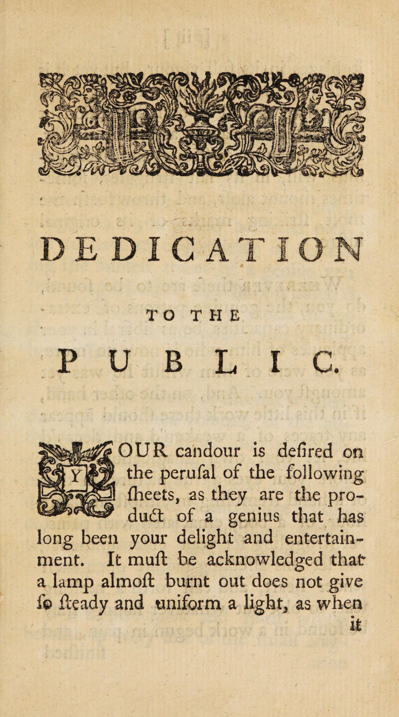 TO THE PUBLIC. OUR candour is defired on the perufal of the following fheets, as they are the pro¬ duct of a genius that has long been your delight and entertain¬ ment. It muft be acknowledged that a lamp almoft burnt out does not give f© Heady and uniform a light, as when it