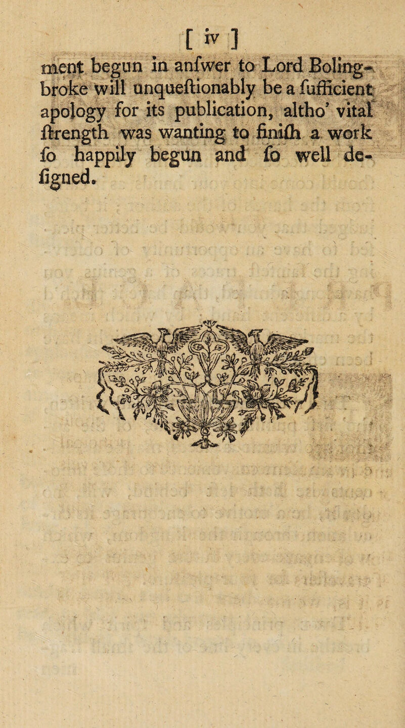 [iv] ment begun in anfwer to Lord Boling- broke will unqueftionably beafufficient apology for its publication, altho’ vital flrength was wanting to finilh a work fo happily begun and fo well de- figned.