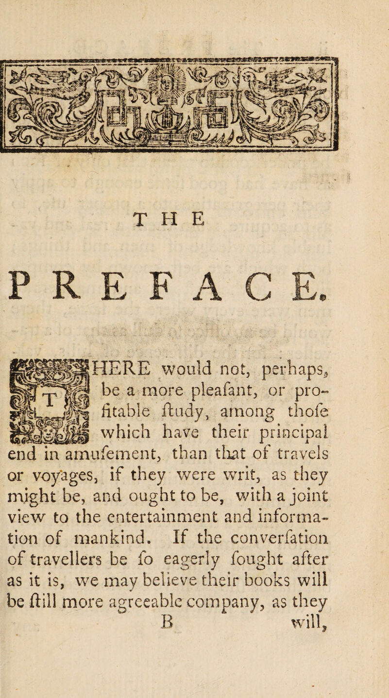 THE PREF A HERE would not, perhaps* be a more pleafant, or pro- fitable ftudy, among thofe which have their principal ufement, than tlxat of travels or voy'ages, if they were writ, as they might be, and ought to be, with a joint view to the entertainment and informa¬ tion of mankind. If the conversation of travellers be fo eagerly fought after as it is, we may believe their books will be ftill more agreeable company, as they B will,