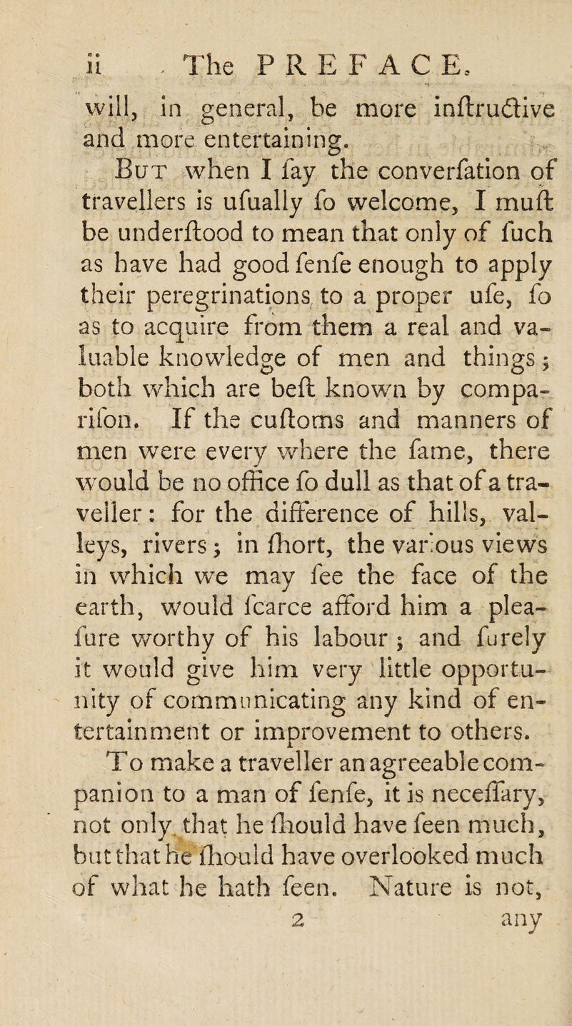 n .. The PREFACE, will, in general, he more inflrudtive and more entertaining. But when I fay the converfation of travellers is ufually fo welcome, I muff be underftood to mean that only of fuch as have had good fenfe enough to apply their peregrinations to a proper ufe, fo as to acquire from them a real and va¬ luable knowledge of men and things; both which are beft known by compa¬ nion. If the cuftoms and manners of men were every where the fame, there would be no office fo dull as that of a tra¬ veller : for the difference of hills, val¬ leys, rivers in fhort, the various views in which we may fee the face of the earth, would fcarce afford him a plea- fure worthy of his labour ; and furely it would give him very little opportu¬ nity of communicating any kind of en¬ tertainment or improvement to others. i To make a traveller an agreeable com¬ panion to a man of fenfe, it is neceffary, not only, that he fhould have feen much, but that he fhould have overlooked much of what he hath feen. Nature is not,