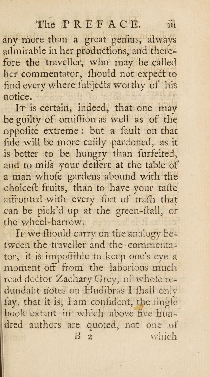 any more than a great genius, always admirable in her productions, and there¬ fore the traveller, who may be called her commentator, fiiould not expect to find every where fubjedts worthy of his notice* It is certain, indeed, that one may be guilty of omiffion as well as of the oppofite extreme : but a fault on that fide will be more eafiiy pardoned, as it is better to be hungry than forfeited, and to mifs your deffert at the table of a man whofe gardens abound with the choiceft fruits, than to have your taffe affronted with every fort of train that can be pick’d up at the green-ftail, or the wheel-barrow. If we fhould carry on the analogy be¬ tween the traveller and the commenta¬ tor, it is impofiible to keep one’s eye a moment off from the laborious much read dodtor Zachary Grey, of whole re- dundaht notes on Hudibras I fhall only fay, that it is, I am confident, the lingle book extant in which above five hun¬ dred authors are quoted, not one of 8 2 which