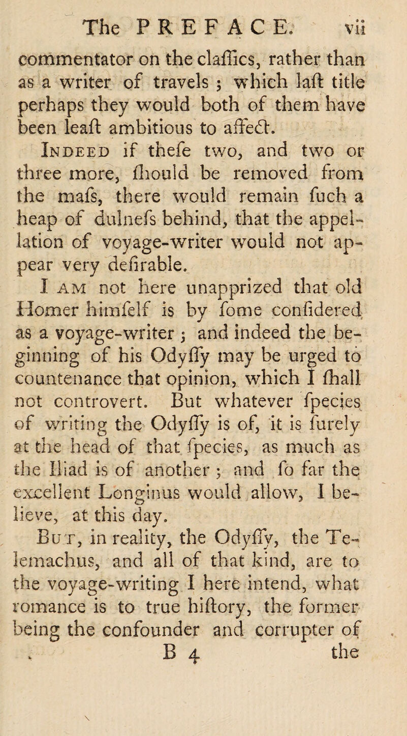 commentator on the daffies, rather than as a writer of travels ; which laft title perhaps they would both of them have been leaft ambitious to aflfedh Indeed if thefe two, and two or three more, ffiould be removed from the mafs, there would remain fuch a heap of dulnefs behind, that the appel¬ lation of voyage-wrriter would not ap¬ pear very de Arable. I am not here unapprized that old Homer himfelf is by fome confidered as a voyage-writer ; and indeed the be¬ ginning of his Odyffy may be urged to countenance that opinion, which I ffiall not controvert. But whatever fpecies of writing the Odyfly is of, it is furel'y at the head of that fpecies, as much as the Iliad is of another ; and fo far the excellent Longinus would allow, I be¬ lieve, at this day. But, in reality, the Odyfly, the Te~ lemachus, and all of that kind, are to the voyage-writing I here intend, what romance is to true hiftory, the former being the confounder and corrupter of B 4 the