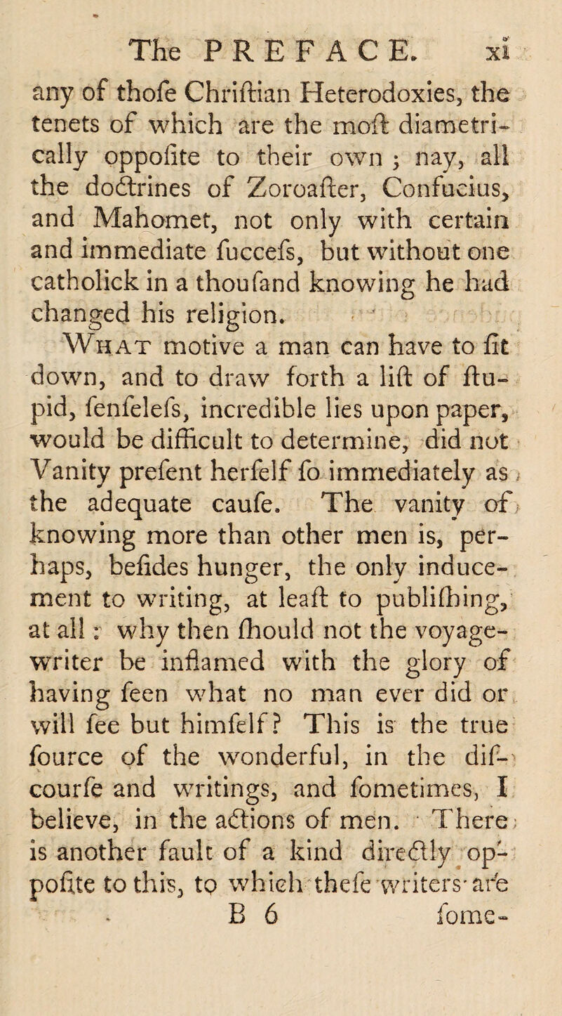 any of thofe Chriftian Heterodoxies, the tenets of which are the moft diametri¬ cally oppofite to their own ; nay, all the dodrines of Zoroafter, Confucius, and Mahomet, not only with certain and immediate fuccefs, but without one catholick in a thoufand knowing he had changed his religion. What motive a man can have to fit down, and to draw forth a lift of ftu- pid, fenfelefs, incredible lies upon paper, would be difficult to determine, did not Vanity prefent herfelf fo immediately as the adequate caufe. The vanity of knowing more than other men is, per¬ haps, befides hunger, the only induce¬ ment to writing, at leaft to publiffiing, at all; why then fhould not the voyage- writer be inflamed with the glory of having feen what no man ever did or will fee but himfelf ? This is the true fource of the wonderful, in the dif-> courfe and writings, and fometimes, I believe, in the adions of men. There is another fault of a kind diredly op¬ pofite to this, tp which thefe writers-are