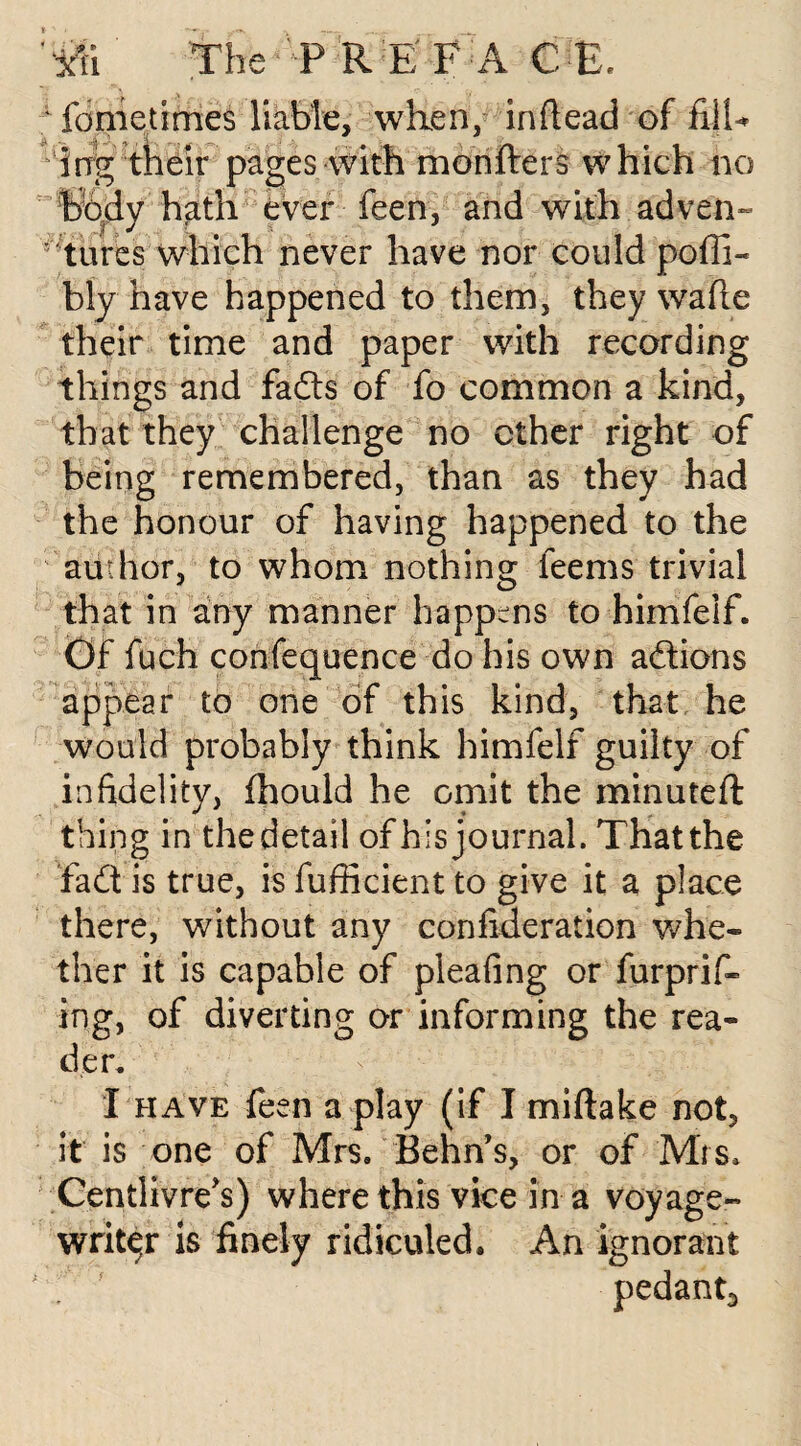 fometimes liable, when, inftead of fill* ing their pages with monfters which no body hath ever feen, and with adven¬ tures which never have nor could pofli- bly have happened to them, they wade their time and paper with recording things and fads of fo common a kind, that they challenge no ether right of being remembered, than as they had the honour of having happened to the author, to whom nothing feems trivial that in any manner happens to himfeif. Of fuch confequence do his own actions appear to one of this kind, that he would probably think himfeif guilty of infidelity, fhould he omit the minuted: thing in the detail of his journal. That the fadt is true, is fufiicient to give it a place there, without any confideration whe¬ ther it is capable of pleafing or furprif- ing, of diverting or informing the rea¬ der. I have feen a play (if I miftake not, it is one of Mrs. Behn’s, or of Mrs. Centlivre's) where this vice in a voyage- writer is finely ridiculed. An ignorant pedant.,