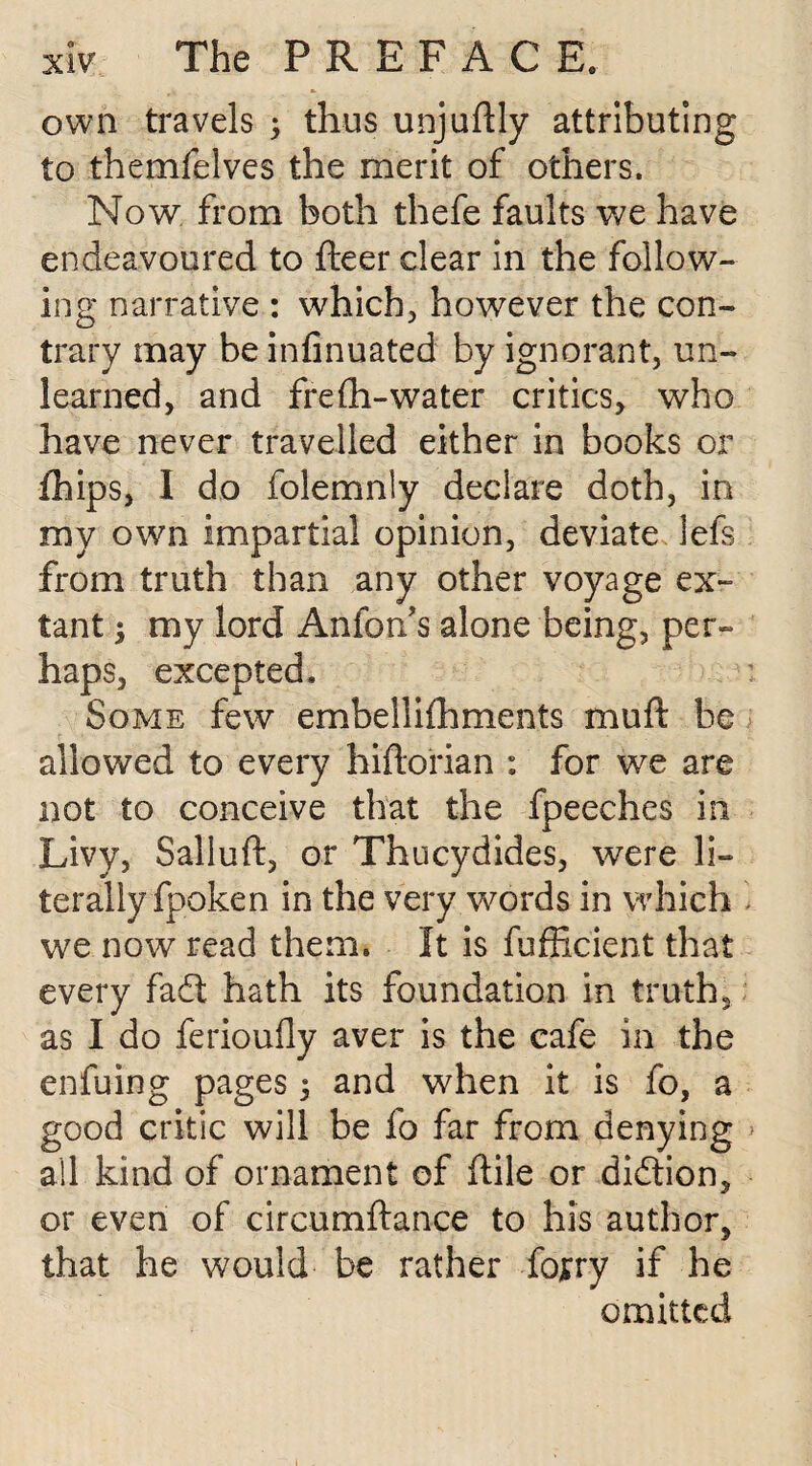 own travels ; thus unjuftly attributing to themfelves the merit of others. Now from both thefe faults we have endeavoured to fleer dear in the follow¬ ing narrative : which, however the con¬ trary may be infinuated by ignorant, un¬ learned, and frefli-water critics, who have never travelled either in books or fhips, I do folemnly declare doth, in my own impartial opinion, deviate iefs from truth than any other voyage ex¬ tant $ my lord Anfon’s alone being, per¬ haps, excepted. ; Some few embellilhments muft be allowed to every hiftorian : for we are not to conceive that the fpeeches in Livy, Salluft, or Thucydides, were li¬ terally fpoken in the very words in which - we now read them. It is fufficient that every fadt hath its foundation in truth, as I do ferioufly aver is the cafe in the enfuing pages 5 and when it is fo, a good critic will be fo far from denying > all kind of ornament of ftile or didtion, or even of circumftance to his author, that he would be rather fojrry if he omitted