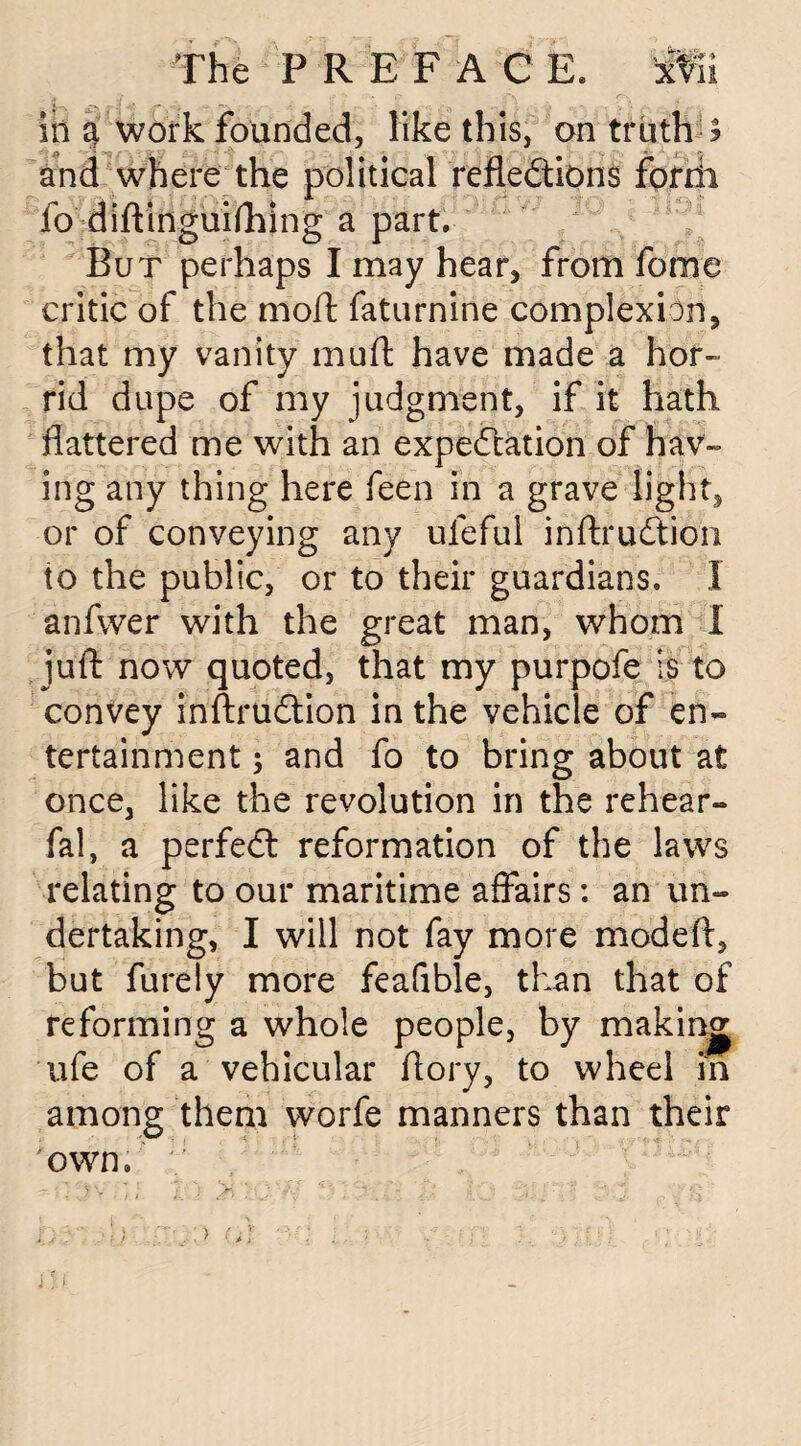 in a work founded, like this, on truths and where the political reflections forrii fo diftinguifhing a part. But perhaps I may hear, from fome critic of the moft faturnine complexion, that my vanity muft have made a hor- rid dupe of my judgment, if it hath flattered me with an expectation of hav¬ ing any thing here feen in a grave light, or of conveying any ufeful inftruCtion io the public, or to their guardians. I anfwer with the great man, whom I juft now quoted, that my purpofe is to convey inftruCtion in the vehicle of en¬ tertainment ; and fo to bring about at once, like the revolution in the rehear- fal, a perfect reformation of the laws relating to our maritime affairs: an un¬ dertaking, I will not fay more modeft, but furely more feafible, than that of reforming a whole people, by making ufe of a vehicular ftory, to wheel in among them worfe manners than their own.