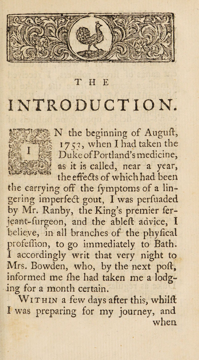 INTRODUCTION. N t^e beginning of Auguft, 1757> when I had taken the ffe| ■* Duke of Portland’s medicine, as it is called, near a year, theeffe&s of which had been the carrying off the fymptoms of a lin¬ gering imperfect gout, I was perfuaded by Mr, Ranby, the King’s premier fer- jeant-furgeon, and the ableft advice, I believe, in all branches of the phyfical profeffton, to go immediately to Bath. I accordingly writ that very night to Mrs. Bowden, who, by the next poft, informed me fhe had taken me a lodg¬ ing for a month certain. Within a few days after this, whilft I was preparing for my journey, and when