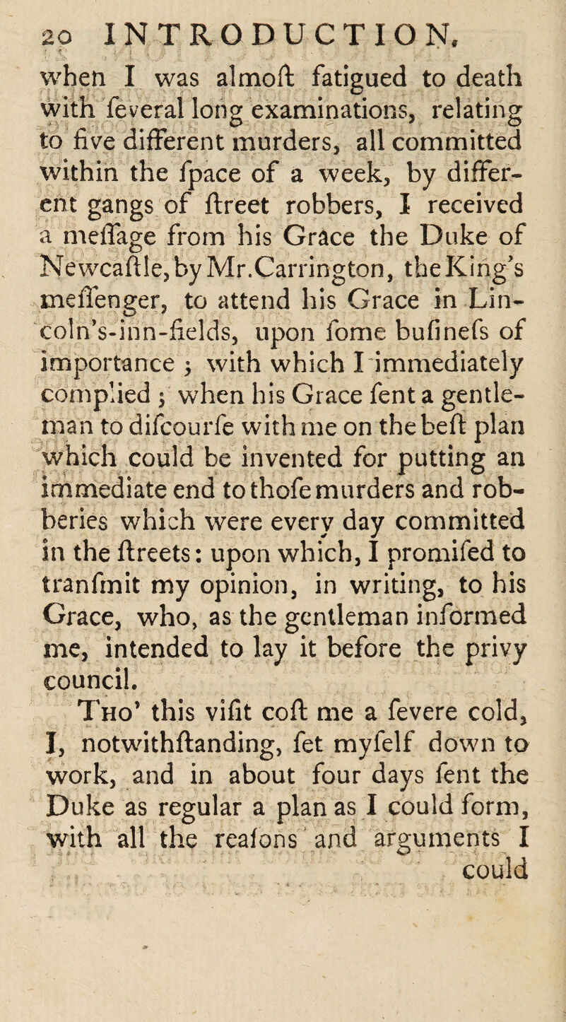 ; i' - i . ;■ , when I was almoft fatigued to death with feveral long examinations, relating to five different murders, all committed within the fpace of a week, by differ¬ ent gangs of ftreet robbers, I received a meffage from his Grace the Duke of Ne wcaftle, by Mr.Carrington, the King’s mefienger, to attend his Grace in Lin- coln’s-inn-fields, upon fome bufinefs of importance 5 with which I immediately complied 5 when his Grace fent a gentle¬ man to difcourfe with me on thebeft plan which could be invented for putting an immediate end to thofe murders and rob¬ beries which were every day committed in the ftreets: upon which, I promifed to tranfmit my opinion, in writing, to his Grace, who, as the gentleman informed me, intended to lay it before the privy council. Tho* this vifit cofi: me a fevere cold, I, notwithftanding, fet myfelf down to work, and in about four days fent the Duke as regular a plan as I could form, with all the reafons and arguments I could