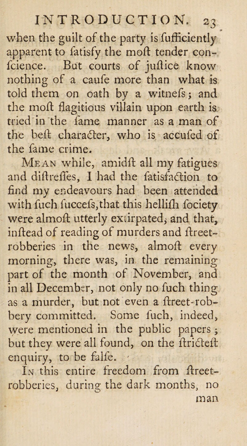 0 when the guilt of the party is fufficiently apparent to fatisfy the moft tender con- fcience. But courts of juftice know nothing of a caufe more than what is told them on oath by a witnefs; and the mod: flagitious villain upon earth is tried in the fame manner as a man of the beft character, who is accufed of the fame crime. Mean while, amidffc all my fatigues and diftreflfes, 1 had the fatisfadlion to find my endeavours had been attended with fuch fuccefs,that this hellifh fociety were almoft utterly extirpated, and that, inftead of reading of murders and ftreet- robberies in the news, almoft every morning, there was, in the remaining part of the month of November, and in all December, not only no fuch thing as a murder, but not even a ftreet-rob- bery committed. Some fuch, indeed, were mentioned in the public papers; but they were all found, on the ftricteft enquiry, to be falfe. ' In this entire freedom from ftreet- robberies, during the dark months, no man