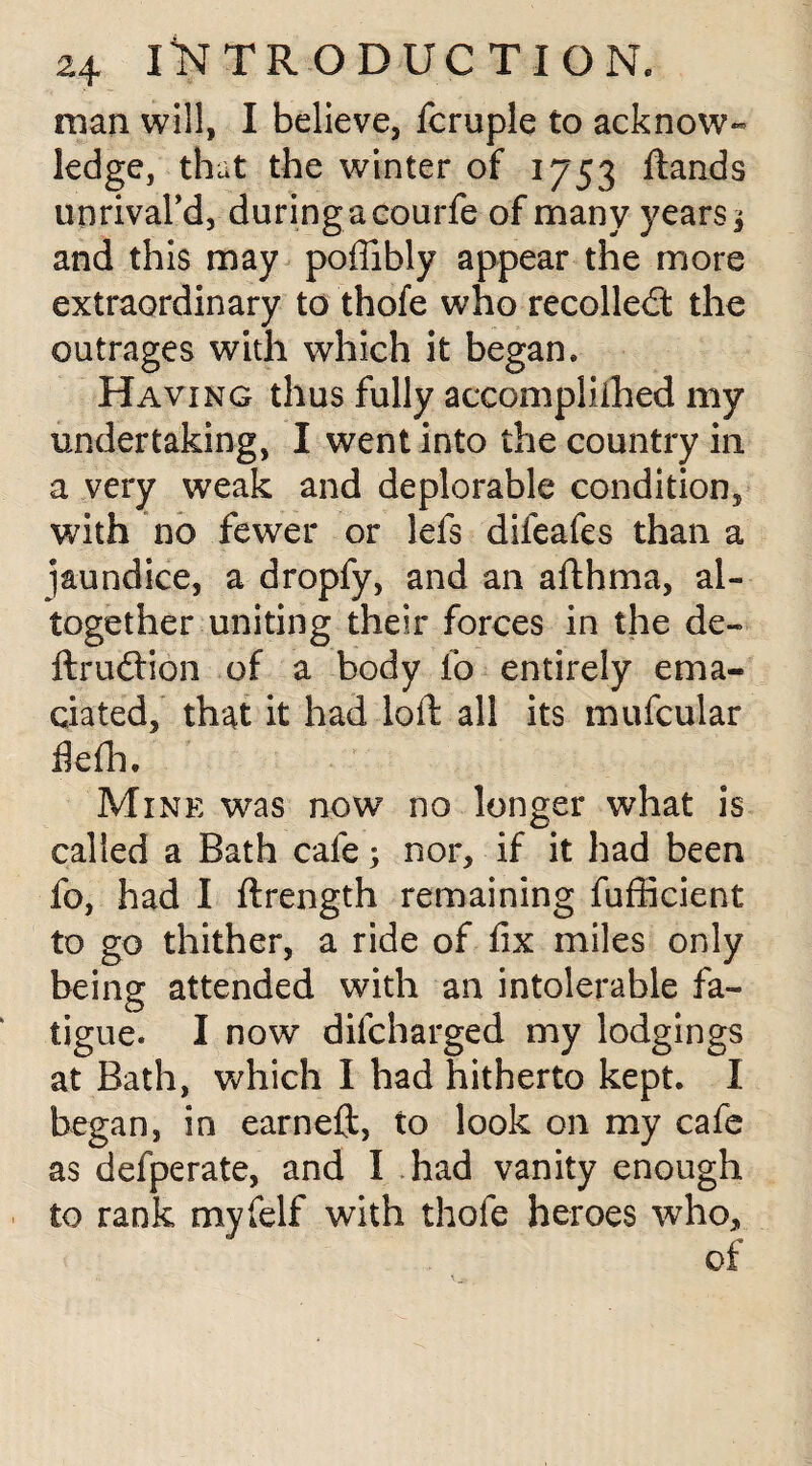 man will, I believe, fcruple to acknow¬ ledge, that the winter of 1753 ftands unrivaTd, during a courfe of many years, and this may poffibly appear the more extraordinary to thofe who recoiled: the outrages with which it began* Having thus fully accomplished my undertaking, I went into the country in a very weak and deplorable condition, with no fewer or lefs difeafes than a jaundice, a dropfy, and an afthma, al¬ together uniting their forces in the de¬ ft rud ion of a body lb entirely ema¬ ciated, that it had loft all its mufcular fiefh. Mine was now no longer what is called a Bath cafe; nor, if it had been fo, had I ftrength remaining fufficient to go thither, a ride of fix miles only being attended with an intolerable fa¬ tigue. I now difcharged my lodgings at Bath, which I had hitherto kept. I began, in earneft, to look on my cafe as defperate, and I had vanity enough to rank myfelf with thofe heroes who, of