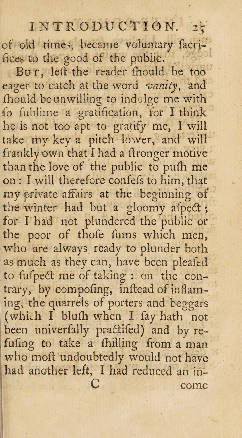 of old times, became voluntary facri- fices to the good of the public. Bur, left the reader fhould be too eager to catch at the word vanity, and fhould be unwilling to indulge me with fo fublime a gratification, for I think he is not too apt to gratify me, I will take my key a pitch lower, and will frankly own that I had a ftronger motive than the love of the public to pufh me on : I will therefore confefs to him, that my private affairs at the beginning of the winter had but a gloomy afpedt *y for I had not plundered the public or the poor of thofe Turns which men, who are always ready to plunder both as much as they can, have been pleafed to fufpedt me of taking : on the con¬ trary, by compofing, inftead of inflam¬ ing, the quarrels of porters and beggars (whkh I blufh when I fay hath not been univerfally praftifed) and by re~ fufing to take a ihilling from a man who moft undoubtedly would not have had another left, I had reduced an in- C come