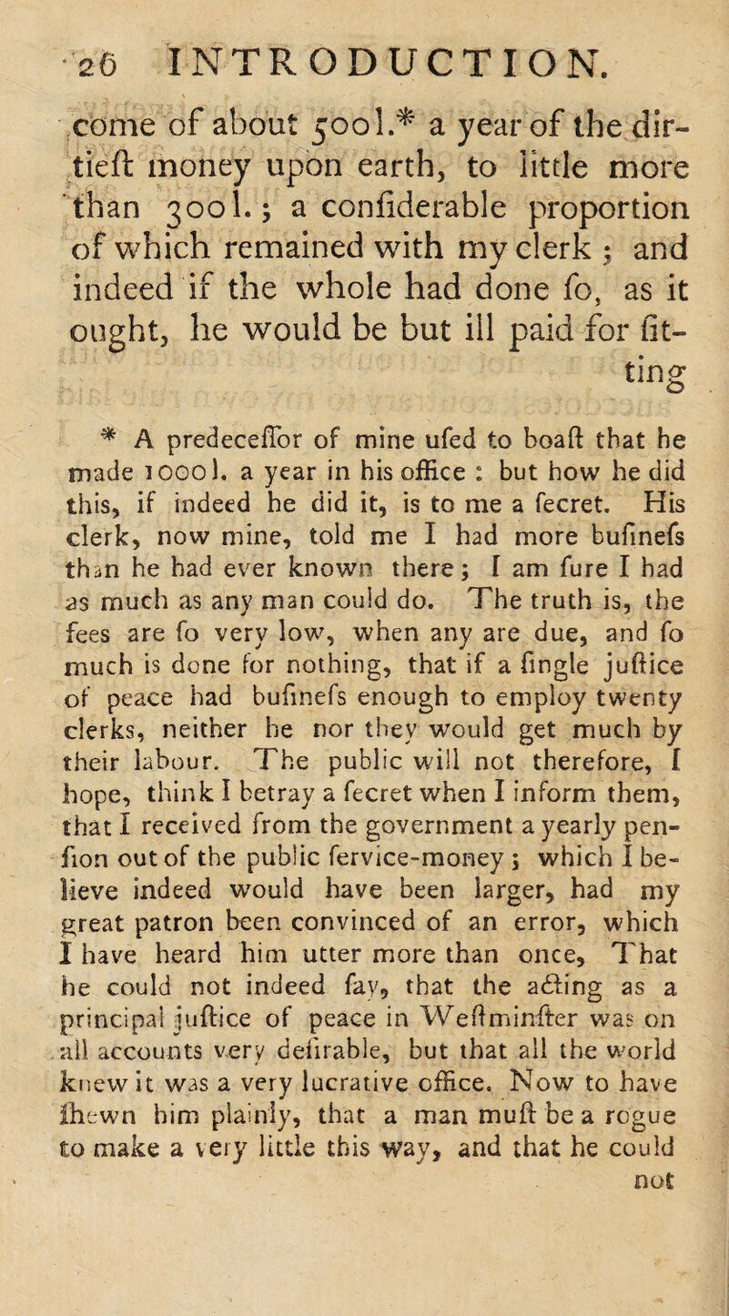 come of about 500I.* a year of the dir- tieft money upon earth, to little more than 300I.; a confiderable proportion of which remained with my clerk ; and indeed if the whole had done fo, as it ought, he would be but ill paid for fit¬ ting * A predeceffor of mine ufed to boaff that he made icool. a year in his office : but how he did this, if indeed he did it, is to me a fecret. His clerk, now mine, told me I had more bufinefs than he had ever known there; I am fure I had as much as any man could do. The truth is, the fees are fo very low, when any are due, and fo much is done for nothing, that if a fingle juftice of peace had bufinefs enough to employ twenty clerks, neither he nor they would get much by their labour. The public will not therefore, f hope, think I betray a fecret when I inform them, that I received from the government a yearly pen- fion out of the public fervice-money ; which I be¬ lieve indeed would have been larger, had my great patron been convinced of an error, which I have heard him utter more than once. That he could not indeed fay, that the a<£fing as a principal iuftice of peace in Weftminfter was on ail accounts very deniable, but that all the world knew it was a very lucrative office. Now to have Ihewn him plainly, that a man muff be a rogue to make a very little this way, and that he could not