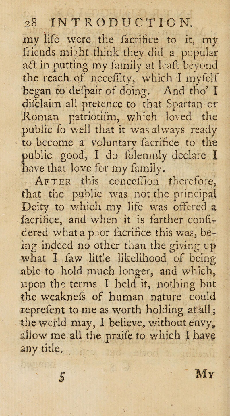 my life were the facrifice to it, my friends might think they did a popular aft in putting my family at leaft beyond the reach of nece fifty, which I myfelf began to defpair of doing. And tho5 I difclaim all pretence to that Spartan or Roman patriotifm, which loved the public fo well that it was always ready to become a voluntary facrifice to the public good, I do folemnly declare I have that love for my family. After this conceffion therefore, that the public was not the principal Deity to which my life was offered a facrifice, and when it is farther confix dered what a poor facrifice this was, be¬ ing indeed no other than the giving up what I faw little likelihood of being able to hold much longer, and which, npon the terms I held it, nothing but the weaknefs of human nature could reprefent to me as worth holding at all; the world may, I believe, without envy, allow me all the praife to which I have any title. 5