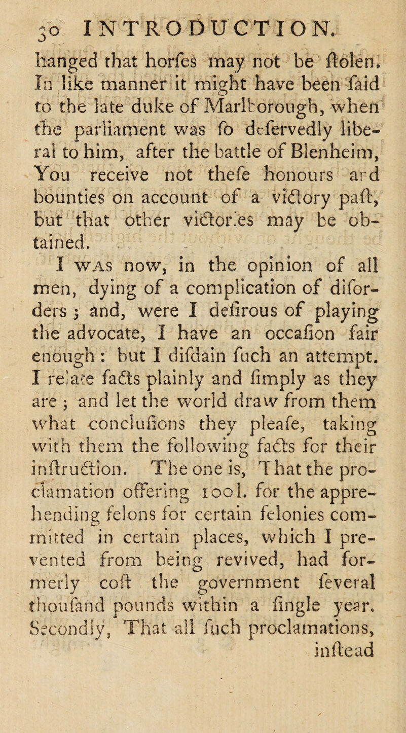 hanged that horfes may not be ftolen. In like manner it might have been faid to the late duke of Marlborough, when the parliament was fo defervedly libe¬ ral to him, after the battle of Blenheim, You receive not thefe honours ard bounties on account of a vfdory paft, but that other vidorles may be ob¬ tained. I was now, in the opinion of all men, dying of a complication of difor- ders s and, were I ddirous of playing the advocate, I have an occalion fair enough : but I difdain fuch an attempt. I relate fads plainly and limply as they are ; and let the world draw from them what concluhons they pleafe, taking with them the following fads for their infkudion. The one is, T hat the pro¬ clamation offering 100I. for the appre¬ hending felons for certain felonies com¬ mitted in certain places, which I pre¬ vented from being revived, had for¬ merly coft the government fever al thoufand pounds within a iingle year. Secondly, That all fuch proclamations, in tie ad